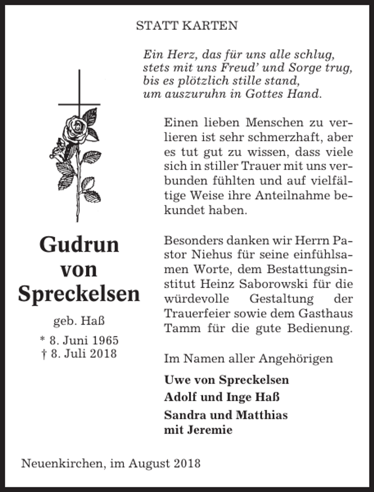 <p>STATT KARTEN<br />Ein Herz, das für uns alle schlug,<br />stets mit uns Freud’ und Sorge trug,<br />bis es plötzlich stille stand,<br />um auszuruhn in Gottes Hand.<br />Einen lieben Menschen zu verlieren ist sehr schmerzhaft, aber<br />es tut gut zu wissen, dass viele<br />sich in stiller Trauer mit uns verbunden fühlten und auf vielfältige Weise ihre Anteilnahme bekundet haben.</p><p>Gudrun<br />von<br />Spreckelsen<br />geb. Haß<br />* 8. Juni 1965<br />† 8. Juli 2018</p><p>Besonders danken wir Herrn Pastor Niehus für seine einfühlsamen Worte, dem Bestattungsinstitut Heinz Saborowski für die<br />würdevolle<br />Gestaltung<br />der<br />Trauerfeier sowie dem Gasthaus<br />Tamm für die gute Bedienung.<br />Im Namen aller Angehörigen<br />Uwe von Spreckelsen<br />Adolf und Inge Haß<br />Sandra und Matthias<br />mit Jeremie</p><p>Neuenkirchen, im August 2018</p>