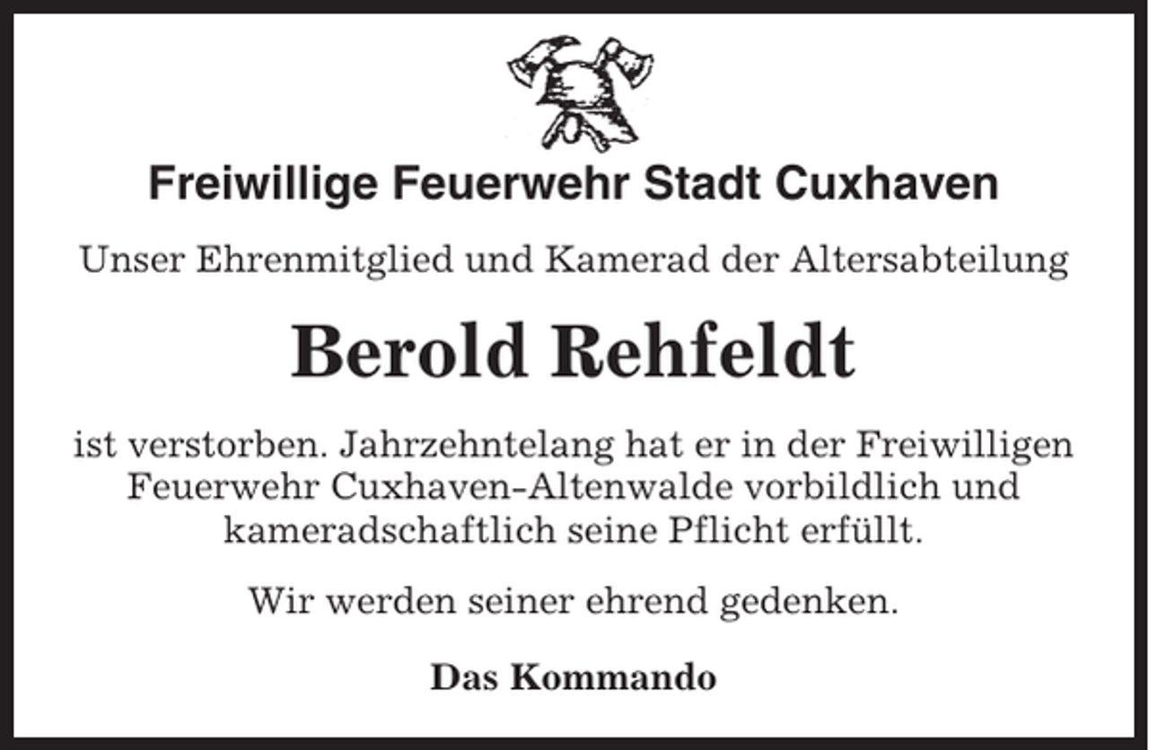 <p>Freiwillige Feuerwehr Stadt Cuxhaven<br />Unser Ehrenmitglied und Kamerad der Altersabteilung</p><p>Berold Rehfeldt<br />ist verstorben. Jahrzehntelang hat er in der Freiwilligen<br />Feuerwehr Cuxhaven-Altenwalde vorbildlich und<br />kameradschaftlich seine Pflicht erfüllt.<br />Wir werden seiner ehrend gedenken.<br />Das Kommando</p>