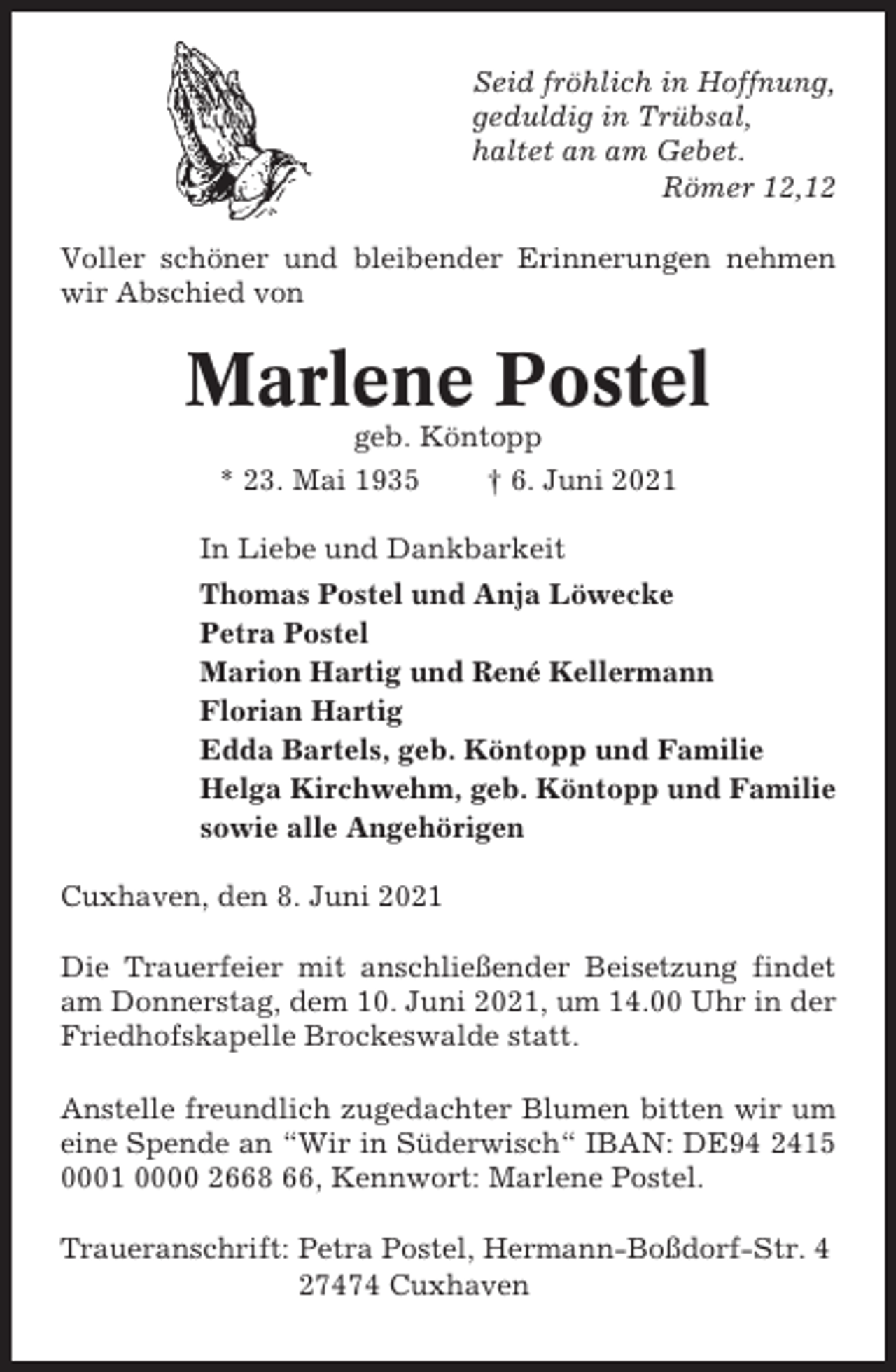 <p>Seid fröhlich in Hoffnung,<br />geduldig in Trübsal,<br />haltet an am Gebet.<br />Römer 12,12<br />Voller schöner und bleibender Erinnerungen nehmen<br />wir Abschied von</p><p>Marlene Postel<br />geb. Köntopp<br />* 23. Mai 1935<br />† 6. Juni 2021<br />In Liebe und Dankbarkeit<br />Thomas Postel und Anja Löwecke<br />Petra Postel<br />Marion Hartig und René Kellermann<br />Florian Hartig<br />Edda Bartels, geb. Köntopp und Familie<br />Helga Kirchwehm, geb. Köntopp und Familie<br />sowie alle Angehörigen<br />Cuxhaven, den 8. Juni 2021<br />Die Trauerfeier mit anschließender Beisetzung findet<br />am Donnerstag, dem 10. Juni 2021, um 14.00 Uhr in der<br />Friedhofskapelle Brockeswalde statt.<br />Anstelle freundlich zugedachter Blumen bitten wir um<br />eine Spende an “Wir in Süderwisch“ IBAN: DE94 2415<br />0001 0000 2668 66, Kennwort: Marlene Postel.<br />Traueranschrift: Petra Postel, Hermann-Boßdorf-Str. 4<br />27474 Cuxhaven</p>