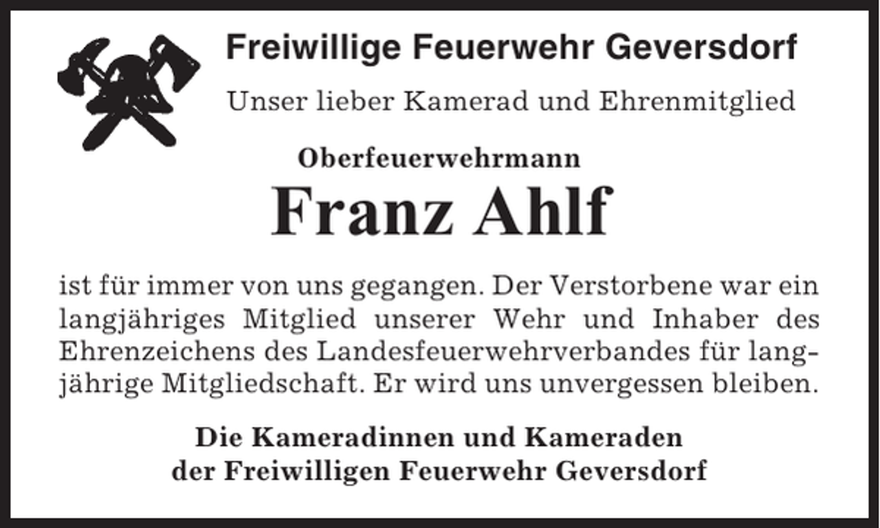 <p>Freiwillige Feuerwehr Geversdorf<br />Unser lieber Kamerad und Ehrenmitglied<br />Oberfeuerwehrmann</p><p>Franz Ahlf<br />ist für immer von uns gegangen. Der Verstorbene war ein<br />langjähriges Mitglied unserer Wehr und Inhaber des<br />Ehrenzeichens des Landesfeuerwehrverbandes für langjährige Mitgliedschaft. Er wird uns unvergessen bleiben.<br />Die Kameradinnen und Kameraden<br />der Freiwilligen Feuerwehr Geversdorf</p>