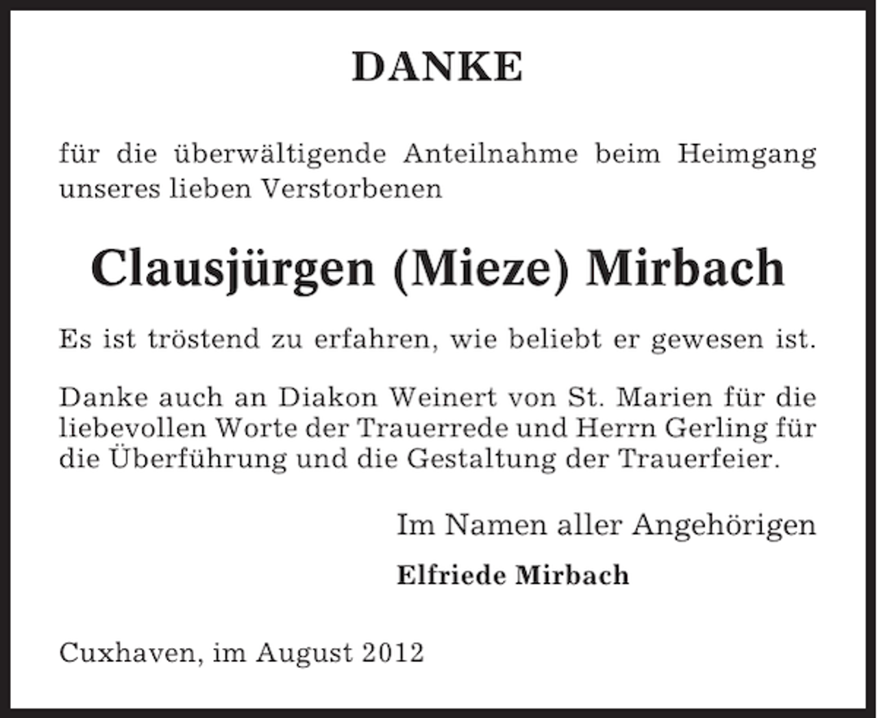 <p>DANKE<br />für die überwältigende Anteilnahme beim Heimgang<br />unseres lieben Verstorbenen</p><p>Clausjürgen (Mieze) Mirbach<br />Es ist tröstend zu erfahren, wie beliebt er gewesen ist.<br />Danke auch an Diakon Weinert von St. Marien für die<br />liebevollen Worte der Trauerrede und Herrn Gerling für<br />die Überführung und die Gestaltung der Trauerfeier.</p><p>Im Namen aller Angehörigen<br />Elfriede Mirbach<br />Cuxhaven, im August 2012</p>