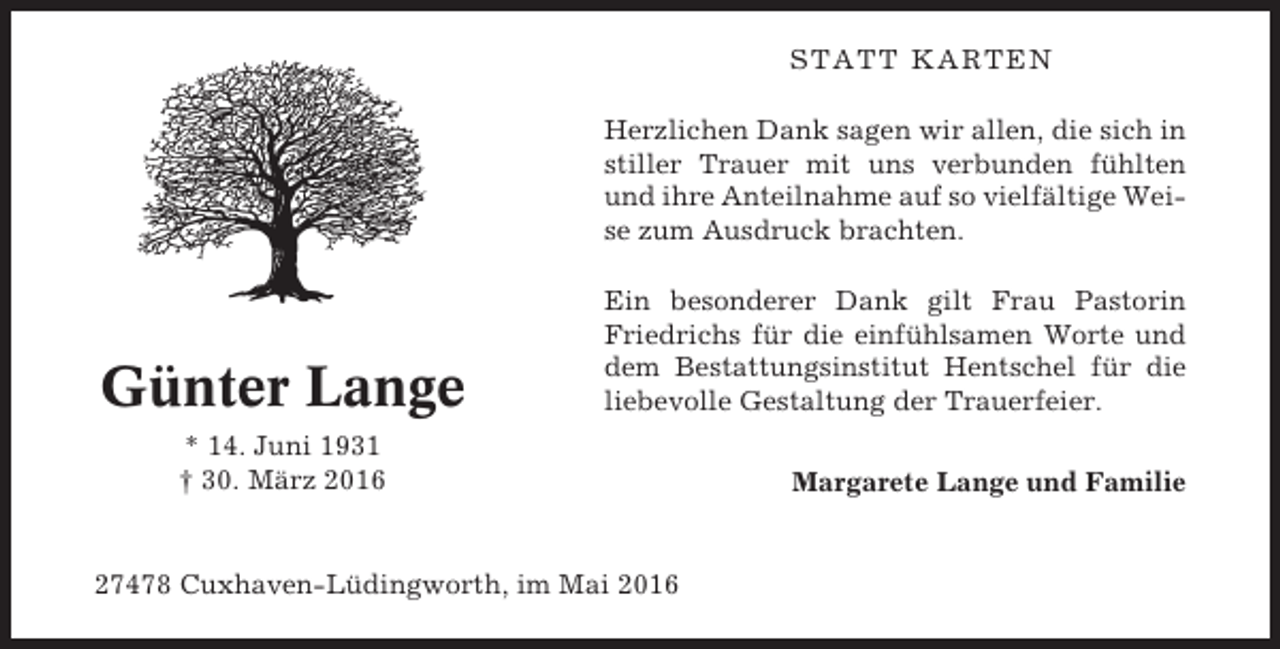 <p>STATT KARTEN<br />Herzlichen Dank sagen wir allen, die sich in<br />stiller Trauer mit uns verbunden fühlten<br />und ihre Anteilnahme auf so vielfältige Weise zum Ausdruck brachten.</p><p>Günter Lange</p><p>Ein besonderer Dank gilt Frau Pastorin<br />Friedrichs für die einfühlsamen Worte und<br />dem Bestattungsinstitut Hentschel für die<br />liebevolle Gestaltung der Trauerfeier.</p><p>* 14. Juni 1931<br />† 30. März 2016</p><p>27478 Cuxhaven-Lüdingworth, im Mai 2016</p><p>Margarete Lange und Familie</p>