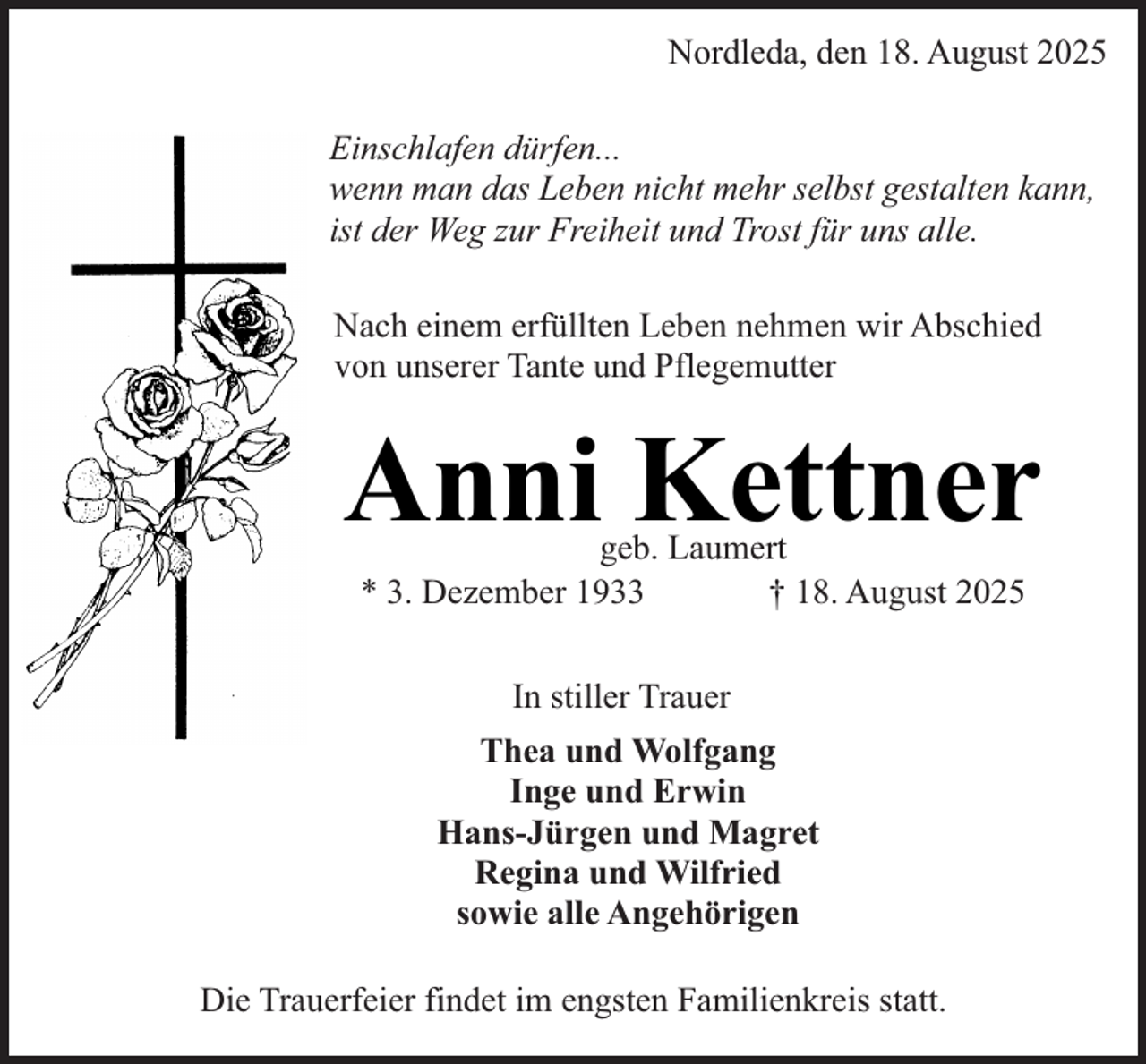 <p>Nordleda, den 18. August 2025<br />Einschlafen dürfen...<br />wenn man das Leben nicht mehr selbst gestalten kann,<br />ist der Weg zur Freiheit und Trost für uns alle.<br />Nach einem erfüllten Leben nehmen wir Abschied<br />von unserer Tante und Pflegemutter</p><p>Anni Kettner<br />geb. Laumert<br />* 3. Dezember 1933<br />† 18. August 2025<br />In stiller Trauer<br />Thea und Wolfgang<br />Inge und Erwin<br />Hans-Jürgen und Magret<br />Regina und Wilfried<br />sowie alle Angehörigen<br />Die Trauerfeier findet im engsten Familienkreis statt.</p>