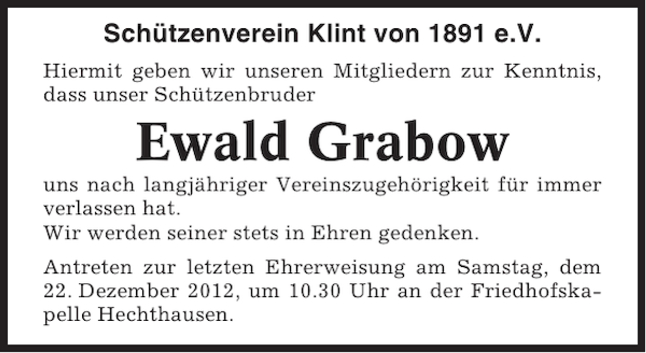 <p>Schützenverein Klint von 1891 e.V.<br />Hiermit geben wir unseren Mitgliedern zur Kenntnis,<br />dass unser Schützenbruder</p><p>Ewald Grabow<br />uns nach langjähriger Vereinszugehörigkeit für immer<br />verlassen hat.<br />Wir werden seiner stets in Ehren gedenken.<br />Antreten zur letzten Ehrerweisung am Samstag, dem<br />22. Dezember 2012, um 10.30 Uhr an der Friedhofskapelle Hechthausen.</p>