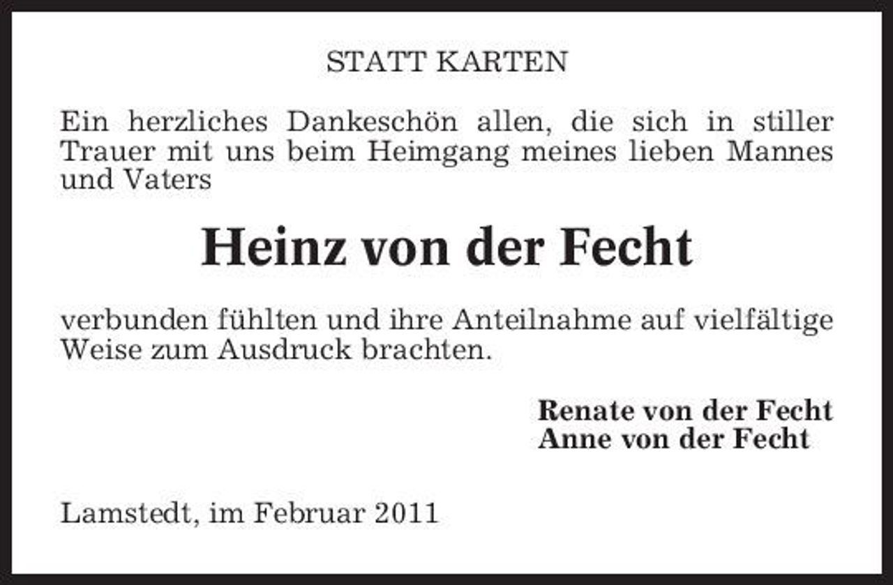<p>STATT KARTEN Ein herzliches Dankeschön allen, die sich in stiller Trauer mit uns beim Heimgang meines lieben Mannes und Vaters</p><p>Heinz von der Fecht<br />verbunden fühlten und ihre Anteilnahme auf vielfältige Weise zum Ausdruck brachten. Renate von der Fecht Anne von der Fecht Lamstedt, im Februar 2011</p>