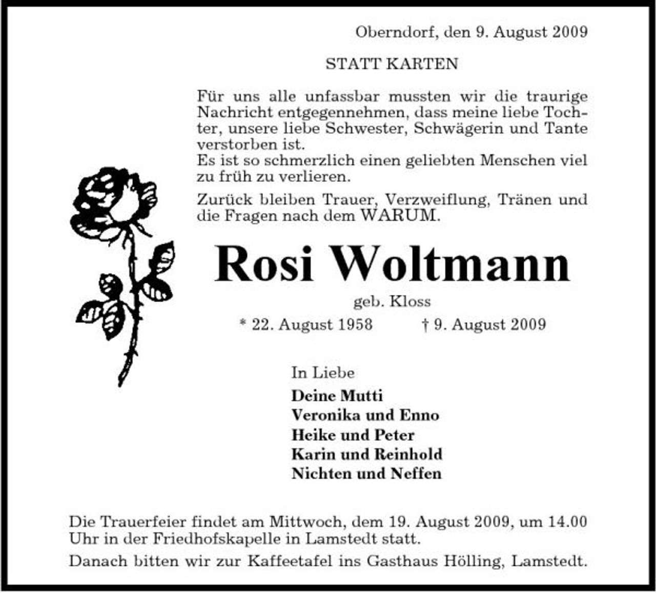 <p>Oberndorf, den 9. August 2009 STATT KARTEN Für uns alle unfassbar mussten wir die traurige Nachricht entgegennehmen, dass meine liebe Tochter, unsere liebe Schwester, Schwägerin und Tante verstorben ist. Es ist so schmerzlich einen geliebten Menschen viel zu früh zu verlieren. Zurück bleiben Trauer, Verzweiflung, Tränen und die Fragen nach dem WARUM.</p><p>Rosi Woltmann<br />geb. Kloss * 22. August 1958 † 9. August 2009 In Liebe Deine Mutti Veronika und Enno Heike und Peter Karin und Reinhold Nichten und Neffen Die Trauerfeier findet am Mittwoch, dem 19. August 2009, um 14.00 Uhr in der Friedhofskapelle in Lamstedt statt. Danach bitten wir zur Kaffeetafel ins Gasthaus Hölling, Lamstedt.</p>