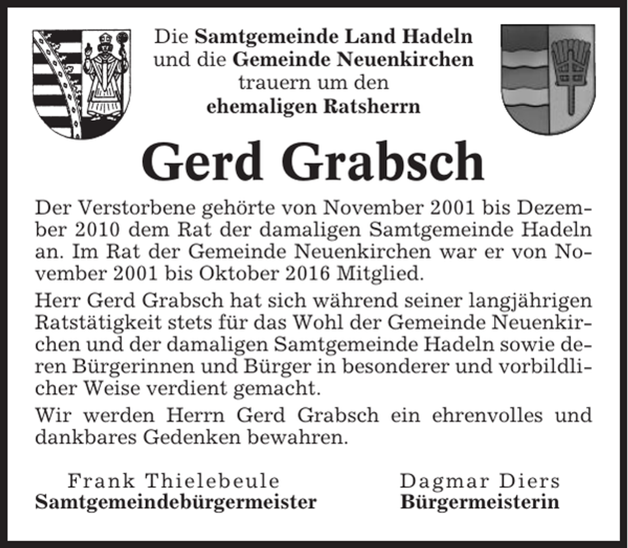 <p>Die Samtgemeinde Land Hadeln<br />und die Gemeinde Neuenkirchen<br />trauern um den<br />ehemaligen Ratsherrn</p><p>Gerd Grabsch<br />Der Verstorbene gehörte von November 2001 bis Dezember 2010 dem Rat der damaligen Samtgemeinde Hadeln<br />an. Im Rat der Gemeinde Neuenkirchen war er von November 2001 bis Oktober 2016 Mitglied.<br />Herr Gerd Grabsch hat sich während seiner langjährigen<br />Ratstätigkeit stets für das Wohl der Gemeinde Neuenkirchen und der damaligen Samtgemeinde Hadeln sowie deren Bürgerinnen und Bürger in besonderer und vorbildlicher Weise verdient gemacht.<br />Wir werden Herrn Gerd Grabsch ein ehrenvolles und<br />dankbares Gedenken bewahren.<br />Frank Thielebeule<br />Samtgemeindebürgermeister</p><p>Dagmar Diers<br />Bürgermeisterin</p>