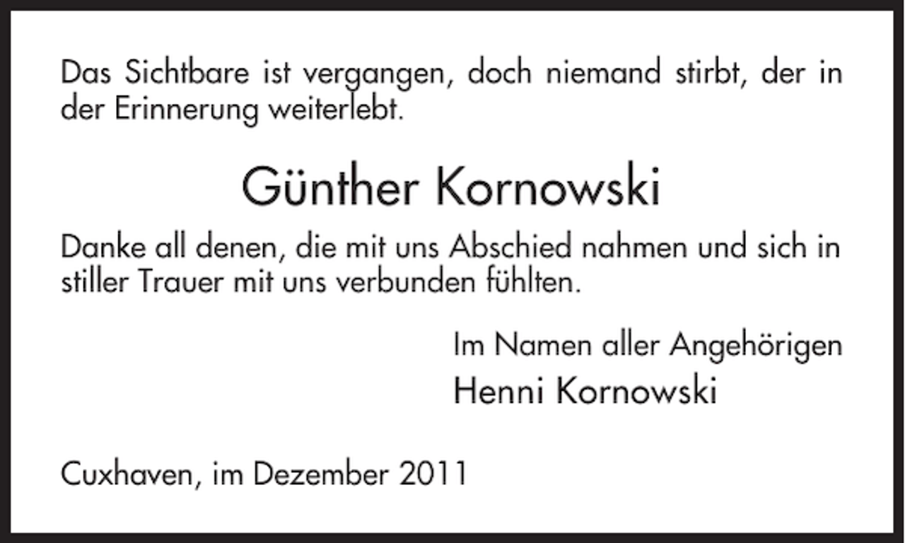 <p>Das Sichtbare ist vergangen, doch niemand stirbt, der in<br />der Erinnerung weiterlebt.</p><p>Günther Kornowski<br />Danke all denen, die mit uns Abschied nahmen und sich in<br />stiller Trauer mit uns verbunden fühlten.<br />Im Namen aller Angehörigen</p><p>Henni Kornowski<br />Cuxhaven, im Dezember 2011</p>