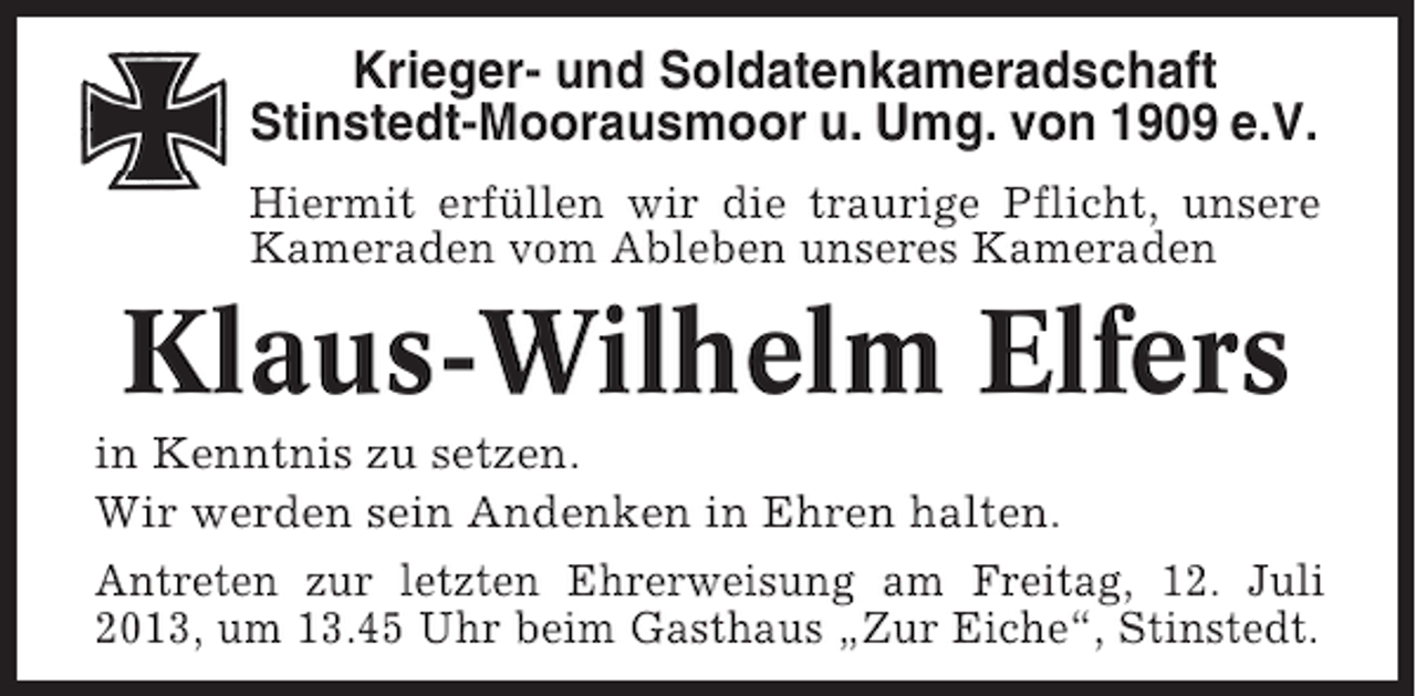 <p>Krieger- und Soldatenkameradschaft<br />Stinstedt-Moorausmoor u. Umg. von 1909 e.V.<br />Hiermit erfüllen wir die traurige Pflicht, unsere<br />Kameraden vom Ableben unseres Kameraden</p><p>Klaus-Wilhelm Elfers<br />in Kenntnis zu setzen.<br />Wir werden sein Andenken in Ehren halten.<br />Antreten zur letzten Ehrerweisung am Freitag, 12. Juli<br />2013, um 13.45 Uhr beim Gasthaus „Zur Eiche“, Stinstedt.</p>