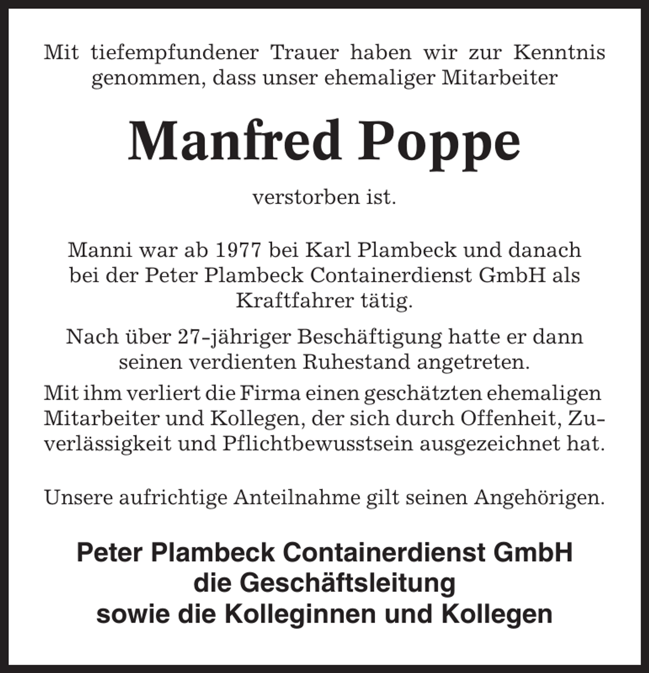 <p>Mit tiefempfundener Trauer haben wir zur Kenntnis<br />genommen, dass unser ehemaliger Mitarbeiter</p><p>Manfred Poppe<br />verstorben ist.<br />Manni war ab 1977 bei Karl Plambeck und danach<br />bei der Peter Plambeck Containerdienst GmbH als<br />Kraftfahrer tätig.<br />Nach über 27-jähriger Beschäftigung hatte er dann<br />seinen verdienten Ruhestand angetreten.<br />Mit ihm verliert die Firma einen geschätzten ehemaligen<br />Mitarbeiter und Kollegen, der sich durch Offenheit, Zuverlässigkeit und Pflichtbewusstsein ausgezeichnet hat.<br />Unsere aufrichtige Anteilnahme gilt seinen Angehörigen.</p><p>Peter Plambeck Containerdienst GmbH<br />die Geschäftsleitung<br />sowie die Kolleginnen und Kollegen</p>