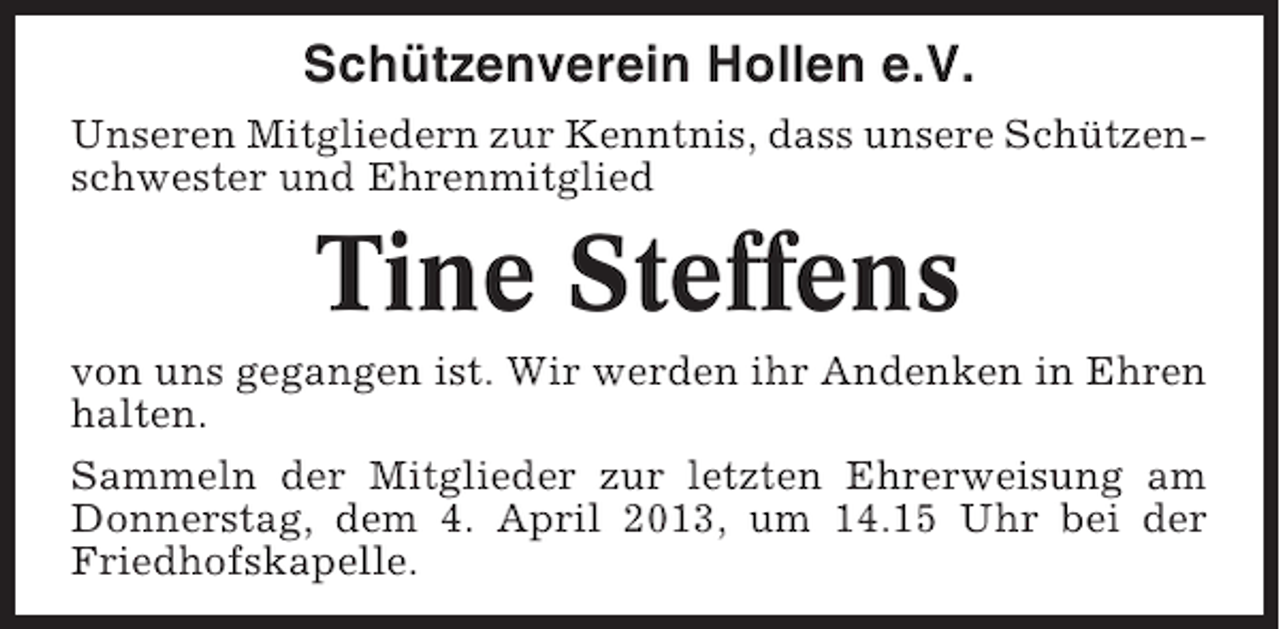 <p>Schützenverein Hollen e.V.<br />Unseren Mitgliedern zur Kenntnis, dass unsere Schützenschwester und Ehrenmitglied</p><p>Tine Steffens<br />von uns gegangen ist. Wir werden ihr Andenken in Ehren<br />halten.<br />Sammeln der Mitglieder zur letzten Ehrerweisung am<br />Donnerstag, dem 4. April 2013, um 14.15 Uhr bei der<br />Friedhofskapelle.</p>