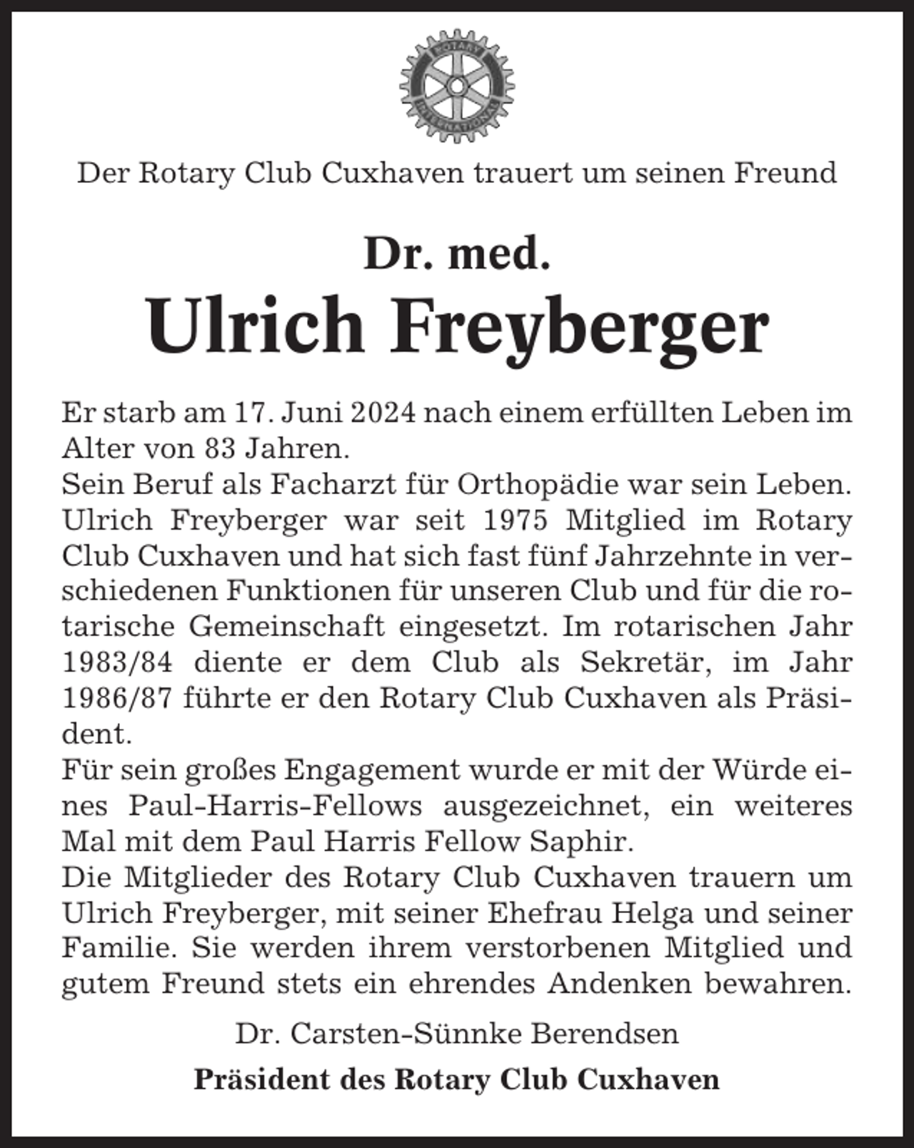 <p>Der Rotary Club Cuxhaven trauert um seinen Freund</p><p>Dr. med.</p><p>Ulrich Freyberger<br />Er starb am 17. Juni 2024 nach einem erfüllten Leben im<br />Alter von 83 Jahren.<br />Sein Beruf als Facharzt für Orthopädie war sein Leben.<br />Ulrich Freyberger war seit 1975 Mitglied im Rotary<br />Club Cuxhaven und hat sich fast fünf Jahrzehnte in verschiedenen Funktionen für unseren Club und für die rotarische Gemeinschaft eingesetzt. Im rotarischen Jahr<br />1983/84 diente er dem Club als Sekretär, im Jahr<br />1986/87 führte er den Rotary Club Cuxhaven als Präsident.<br />Für sein großes Engagement wurde er mit der Würde eines Paul-Harris-Fellows ausgezeichnet, ein weiteres<br />Mal mit dem Paul Harris Fellow Saphir.<br />Die Mitglieder des Rotary Club Cuxhaven trauern um<br />Ulrich Freyberger, mit seiner Ehefrau Helga und seiner<br />Familie. Sie werden ihrem verstorbenen Mitglied und<br />gutem Freund stets ein ehrendes Andenken bewahren.<br />Dr. Carsten-Sünnke Berendsen<br />Präsident des Rotary Club Cuxhaven</p>