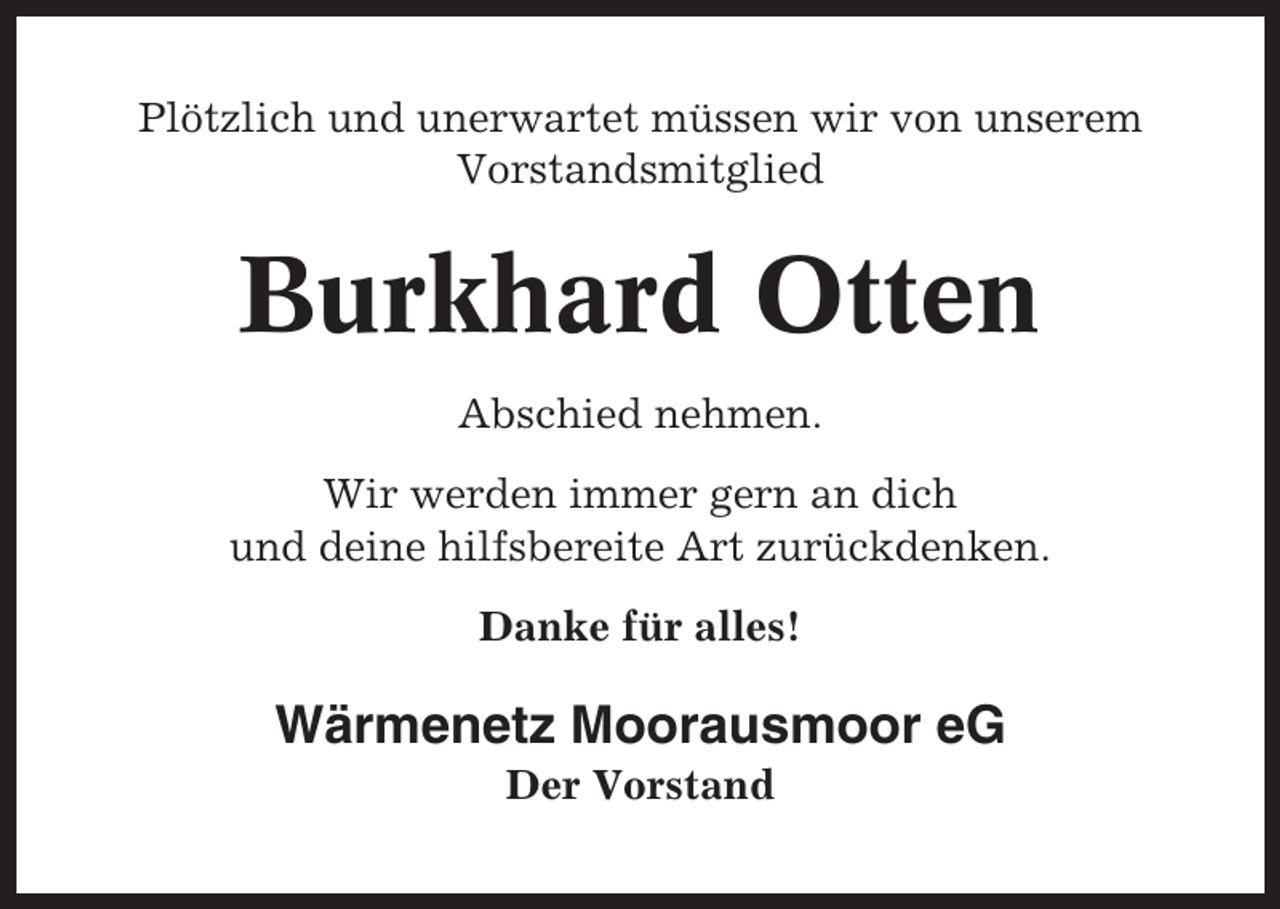<p>Plötzlich und unerwartet müssen wir von unserem<br />Vorstandsmitglied</p><p>Burkhard Otten<br />Abschied nehmen.<br />Wir werden immer gern an dich<br />und deine hilfsbereite Art zurückdenken.<br />Danke für alles!</p><p>Wärmenetz Moorausmoor eG<br />Der Vorstand</p>