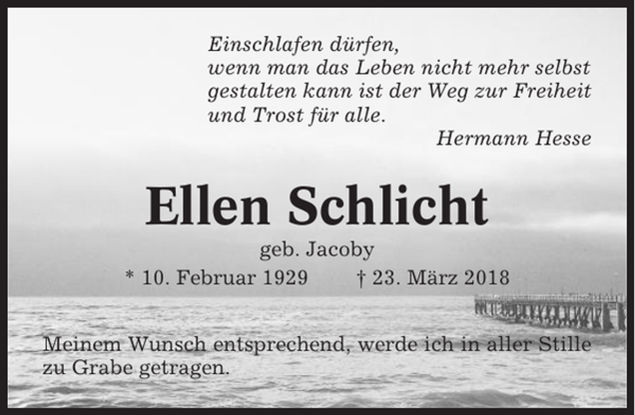 <p>Einschlafen dürfen,<br />wenn man das Leben nicht mehr selbst<br />gestalten kann ist der Weg zur Freiheit<br />und Trost für alle.<br />Hermann Hesse</p><p>Ellen Schlicht<br />geb. Jacoby<br />* 10. Februar 1929<br />† 23. März 2018<br />Meinem Wunsch entsprechend, werde ich in aller Stille<br />zu Grabe getragen.</p>