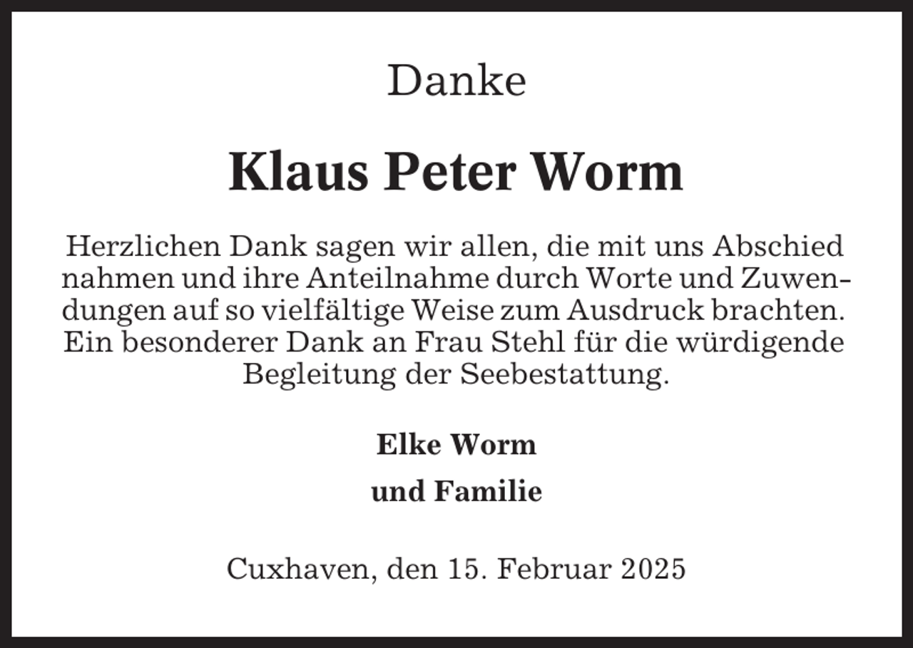 <p>Danke</p><p>Klaus Peter Worm<br />Herzlichen Dank sagen wir allen, die mit uns Abschied<br />nahmen und ihre Anteilnahme durch Worte und Zuwendungen auf so vielfältige Weise zum Ausdruck brachten.<br />Ein besonderer Dank an Frau Stehl für die würdigende<br />Begleitung der Seebestattung.<br />Elke Worm<br />und Familie<br />Cuxhaven, den 15. Februar 2025</p>