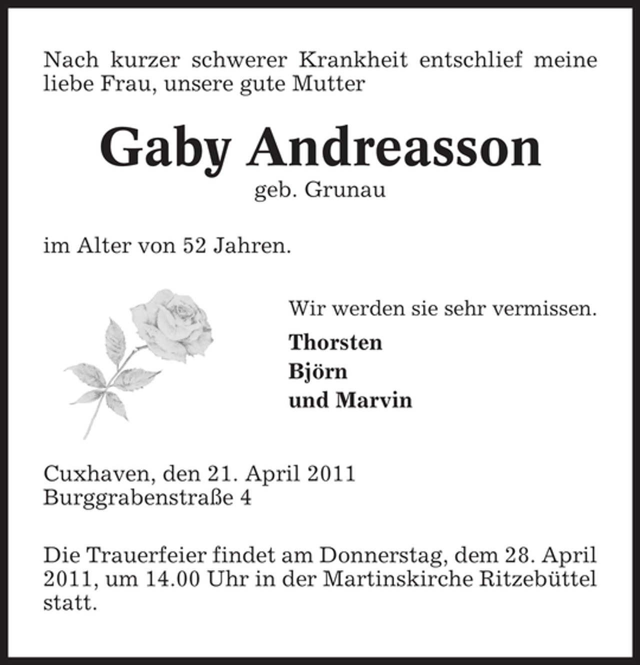 <p>Nach kurzer schwerer Krankheit entschlief meine liebe Frau, unsere gute Mutter</p><p>Gaby Andreasson<br />geb. Grunau im Alter von 52 Jahren.<br />Wir werden sie sehr vermissen.</p><p>Thorsten Björn und Marvin Cuxhaven, den 21. April 2011 Burggrabenstraße 4 Die Trauerfeier findet am Donnerstag, dem 28. April 2011, um 14.00 Uhr in der Martinskirche Ritzebüttel statt.</p>