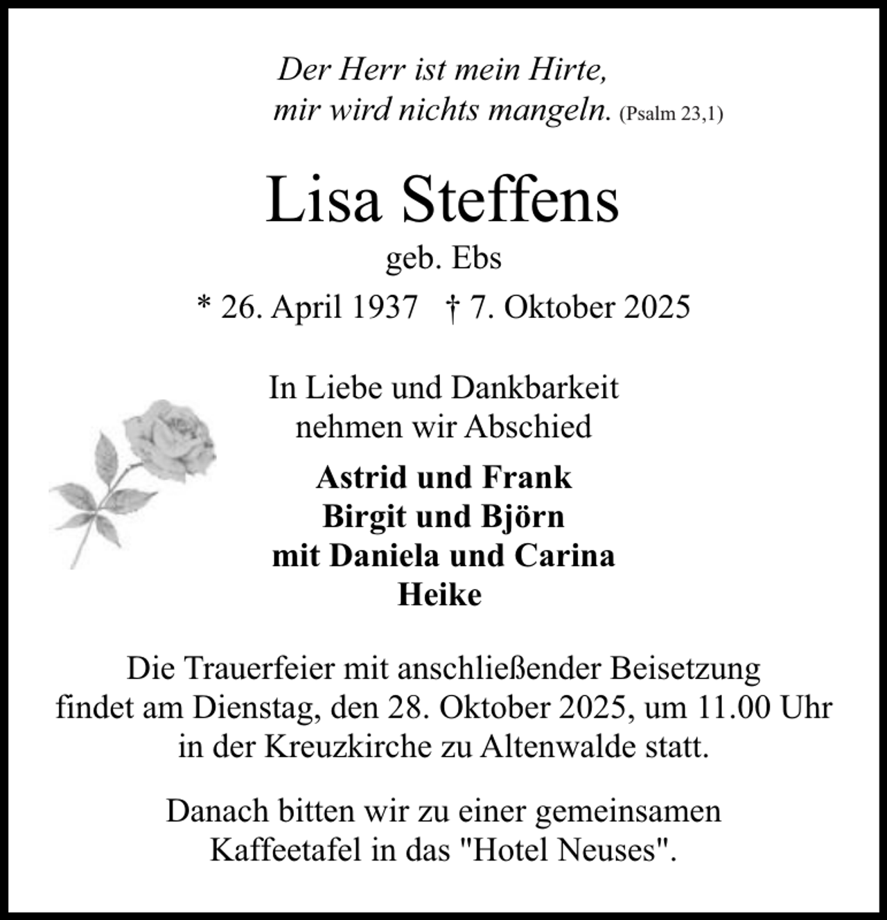 <p>Der Herr ist mein Hirte,<br />mir wird nichts mangeln. (Psalm 23,1)</p><p>Lisa Steffens</p><p>geb. Ebs<br />* 26. April 1937 † 7. Oktober 2025<br />In Liebe und Dankbarkeit<br />nehmen wir Abschied<br />Astrid und Frank<br />Birgit und Björn<br />mit Daniela und Carina<br />Heike<br />Die Trauerfeier mit anschließender Beisetzung<br />findet am Dienstag, den 28. Oktober 2025, um 11.00 Uhr<br />in der Kreuzkirche zu Altenwalde statt.<br />Danach bitten wir zu einer gemeinsamen<br />Kaffeetafel in das "Hotel Neuses".</p>