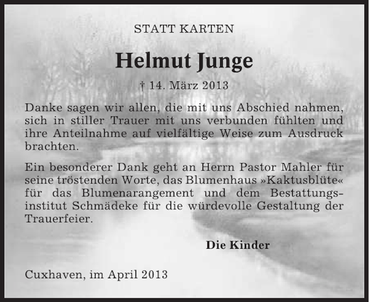 <p>STATT KARTEN</p><p>Helmut Junge<br />† 14. März 2013<br />Danke sagen wir allen, die mit uns Abschied nahmen,<br />sich in stiller Trauer mit uns verbunden fühlten und<br />ihre Anteilnahme auf vielfältige Weise zum Ausdruck<br />brachten.<br />Ein besonderer Dank geht an Herrn Pastor Mahler für<br />seine tröstenden Worte, das Blumenhaus »Kaktusblüte«<br />für das Blumenarangement und dem Bestattungsinstitut Schmädeke für die würdevolle Gestaltung der<br />Trauerfeier.<br />Die Kinder<br />Cuxhaven, im April 2013</p>