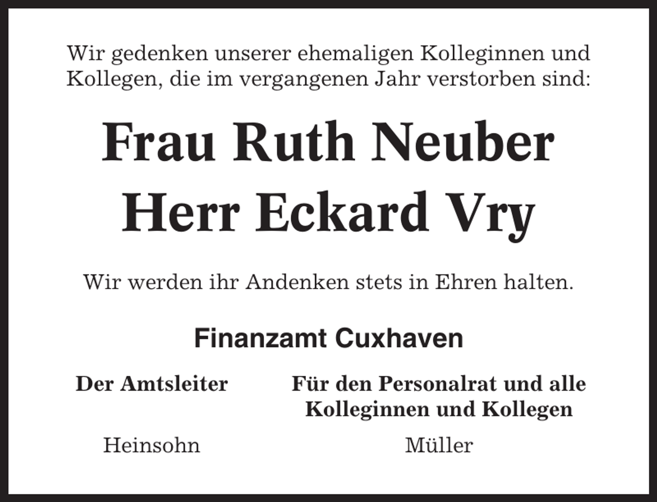 <p>Wir gedenken unserer ehemaligen Kolleginnen und<br />Kollegen, die im vergangenen Jahr verstorben sind:</p><p>Frau Ruth Neuber<br />Herr Eckard Vry<br />Wir werden ihr Andenken stets in Ehren halten.</p><p>Finanzamt Cuxhaven<br />Der Amtsleiter</p><p>Für den Personalrat und alle<br />Kolleginnen und Kollegen</p><p>Heinsohn</p><p>Müller</p>