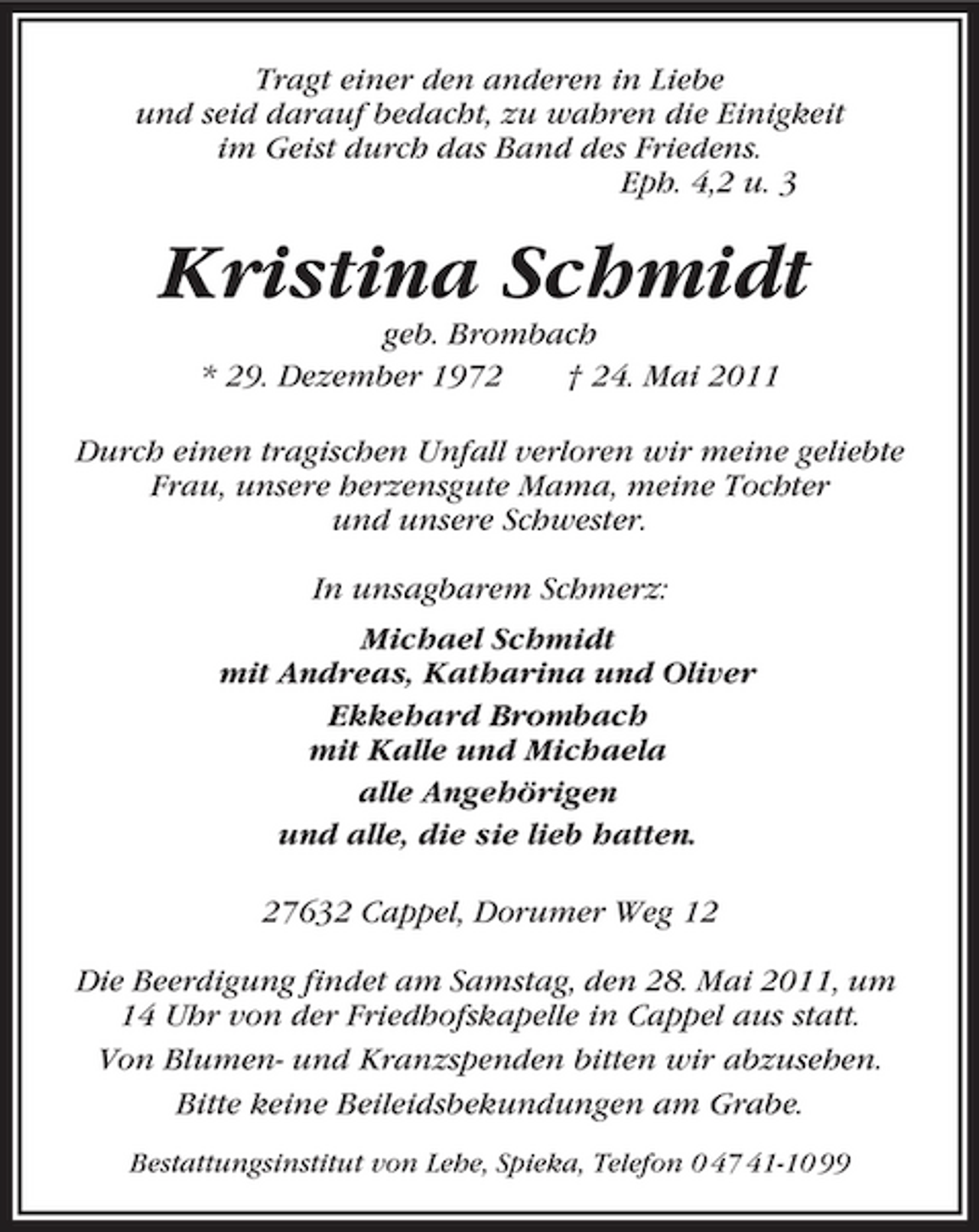 <p>Tragt einer den anderen in Liebe und seid darauf bedacht, zu wahren die Einigkeit im Geist durch das Band des Friedens. Eph. 4,2 u. 3</p>
<p>Kristina Schmidt<br />geb. Brombach * 29. Dezember 1972 † 24. Mai 2011 Durch einen tragischen Unfall verloren wir meine geliebte Frau, unsere herzensgute Mama, meine Tochter und unsere Schwester. In unsagbarem Schmerz: Michael Schmidt mit Andreas, Katharina und Oliver Ekkehard Brombach mit Kalle und Michaela alle Angehörigen und alle, die sie lieb hatten. 27632 Cappel, Dorumer Weg 12 Die Beerdigung findet am Samstag, den 28. Mai 2011, um 14 Uhr von der Friedhofskapelle in Cappel aus statt. Von Blumen- und Kranzspenden bitten wir abzusehen. Bitte keine Beileidsbekundungen am Grabe.<br />Bestattungsinstitut von Lehe, Spieka, Telefon 0 47 41-10 99</p>