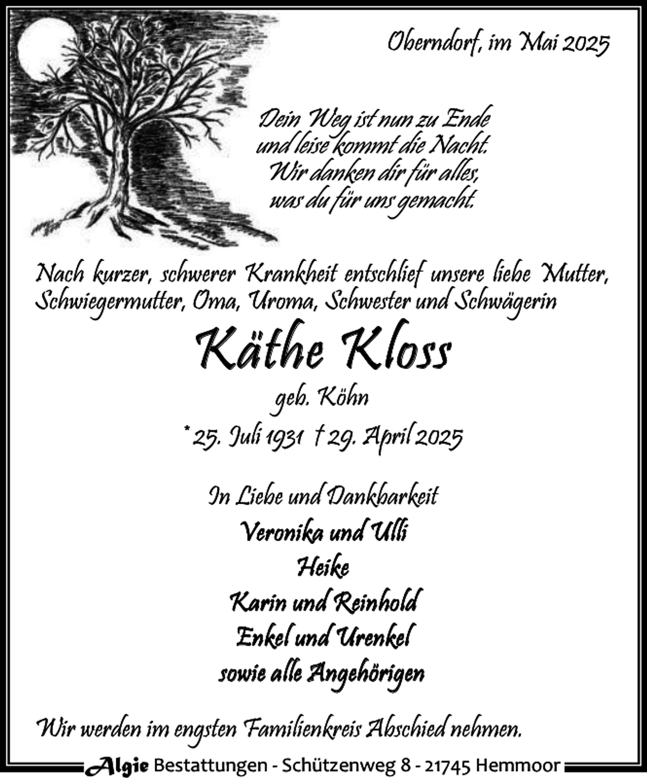 <p>Oberndorf, im Mai 2025</p><p>Dein Weg ist nun zu Ende<br />und leise kommt die Nacht.<br />Wir danken dir für alles,<br />was du für uns gemacht.<br />Nach kurzer, schwerer Krankheit entschlief unsere liebe Mutter,<br />Schwiegermutter, Oma, Uroma, Schwester und Schwägerin</p><p>Kä the Klo ss</p><p>geb. Köhn<br />* 25. Juli 1931 † 29. April 2025<br />In Liebe und Dankbarkeit<br />V e r o n i k a un d U l li<br />H ei k e<br />K a r i n un d R e i n ho l d<br />E n k e l un d U r e n k e l<br />s o w i e a l le A n g e h ö r i g e n<br />Wir werden im engsten Familienkreis Abschied nehmen.<br />Algie Bestattungen - Schützenweg 8 - 21745 Hemmoor</p>