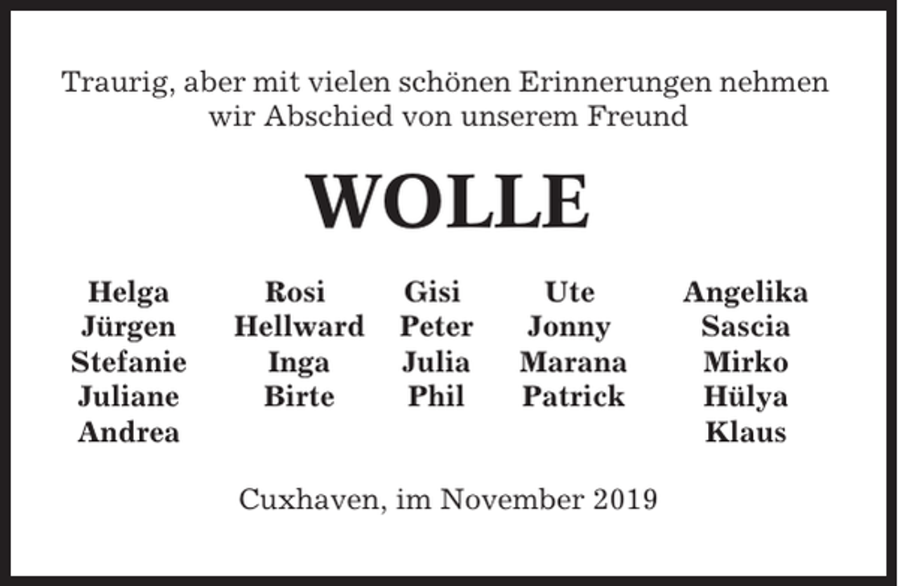 <p>Traurig, aber mit vielen schönen Erinnerungen nehmen<br />wir Abschied von unserem Freund</p><p>WOLLE<br />Helga<br />Jürgen<br />Stefanie<br />Juliane<br />Andrea</p><p>Rosi<br />Hellward<br />Inga<br />Birte</p><p>Gisi<br />Peter<br />Julia<br />Phil</p><p>Ute<br />Jonny<br />Marana<br />Patrick</p><p>Cuxhaven, im November 2019</p><p>Angelika<br />Sascia<br />Mirko<br />Hülya<br />Klaus</p>