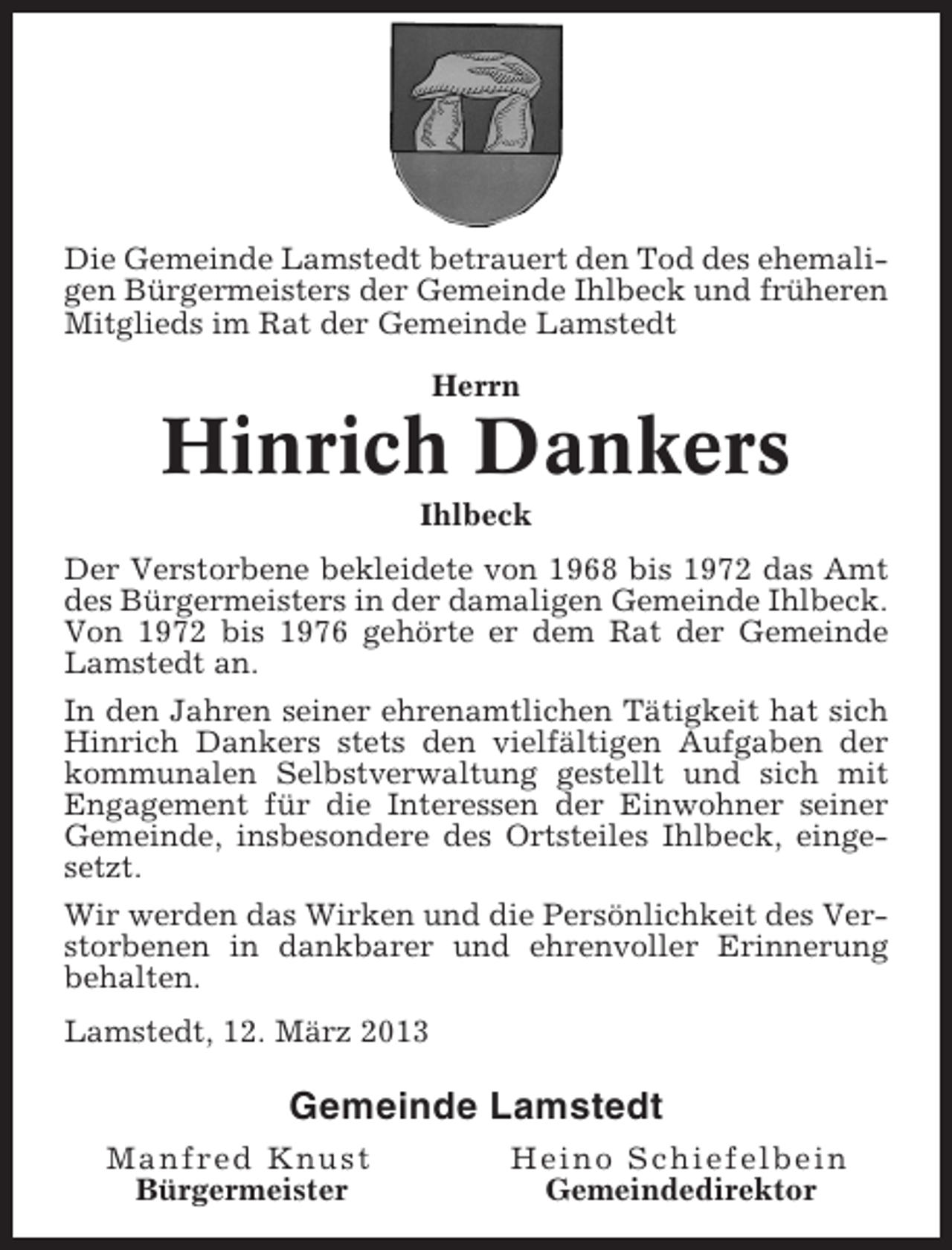 <p>Die Gemeinde Lamstedt betrauert den Tod des ehemaligen Bürgermeisters der Gemeinde Ihlbeck und früheren<br />Mitglieds im Rat der Gemeinde Lamstedt<br />Herrn</p><p>Hinrich Dankers<br />Ihlbeck<br />Der Verstorbene bekleidete von 1968 bis 1972 das Amt<br />des Bürgermeisters in der damaligen Gemeinde Ihlbeck.<br />Von 1972 bis 1976 gehörte er dem Rat der Gemeinde<br />Lamstedt an.<br />In den Jahren seiner ehrenamtlichen Tätigkeit hat sich<br />Hinrich Dankers stets den vielfältigen Aufgaben der<br />kommunalen Selbstverwaltung gestellt und sich mit<br />Engagement für die Interessen der Einwohner seiner<br />Gemeinde, insbesondere des Ortsteiles Ihlbeck, eingesetzt.<br />Wir werden das Wirken und die Persönlichkeit des Verstorbenen in dankbarer und ehrenvoller Erinnerung<br />behalten.<br />Lamstedt, 12. März 2013</p><p>Gemeinde Lamstedt<br />Manfred Knust<br />Bürgermeister</p><p>Heino Schiefelbein<br />Gemeindedirektor</p>