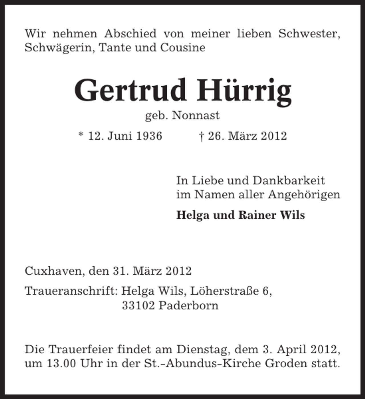 <p>Wir nehmen Abschied von meiner lieben Schwester,<br />Schwägerin, Tante und Cousine</p><p>Gertrud Hürrig<br />geb. Nonnast<br />* 12. Juni 1936</p><p>† 26. März 2012</p><p>In Liebe und Dankbarkeit<br />im Namen aller Angehörigen<br />Helga und Rainer Wils</p><p>Cuxhaven, den 31. März 2012<br />Traueranschrift: Helga Wils, Löherstraße 6,<br />33102 Paderborn</p><p>Die Trauerfeier findet am Dienstag, dem 3. April 2012,<br />um 13.00 Uhr in der St.-Abundus-Kirche Groden statt.</p>
