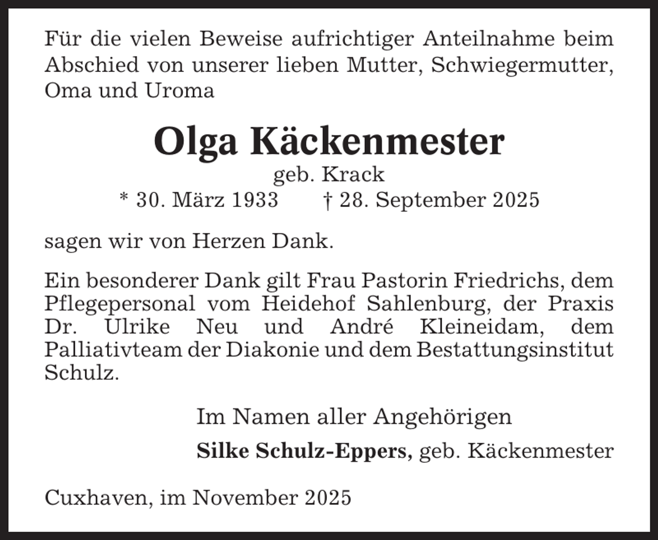 <p>Für die vielen Beweise aufrichtiger Anteilnahme beim<br />Abschied von unserer lieben Mutter, Schwiegermutter,<br />Oma und Uroma</p><p>Olga Käckenmester<br />geb. Krack<br />* 30. März 1933<br />† 28. September 2025<br />sagen wir von Herzen Dank.<br />Ein besonderer Dank gilt Frau Pastorin Friedrichs, dem<br />Pflegepersonal vom Heidehof Sahlenburg, der Praxis<br />Dr. Ulrike Neu und André Kleineidam, dem<br />Palliativteam der Diakonie und dem Bestattungsinstitut<br />Schulz.</p><p>Im Namen aller Angehörigen<br />Silke Schulz-Eppers, geb. Käckenmester<br />Cuxhaven, im November 2025</p>