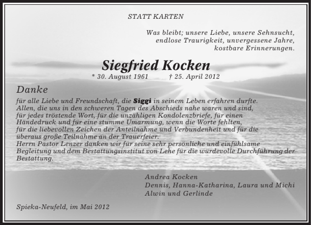 <p>STATT KARTEN</p><p>Was bleibt; unsere Liebe, unsere Sehnsucht,<br />endlose Traurigkeit, unvergessene Jahre,<br />kostbare Erinnerungen.</p><p>Siegfried Kocken<br />* 30. August 1961</p><p>† 25. April 2012</p><p>Danke<br />für alle Liebe und Freundschaft, die Siggi in seinem Leben erfahren durfte.<br />Allen, die uns in den schweren Tagen des Abschieds nahe waren und sind,<br />für jedes tröstende Wort, für die unzähligen Kondolenzbriefe, für einen<br />Händedruck und für eine stumme Umarmung, wenn die Worte fehlten,<br />für die liebevollen Zeichen der Anteilnahme und Verbundenheit und für die<br />überaus große Teilnahme an der Trauerfeier.<br />Herrn Pastor Lenzer danken wir für seine sehr persönliche und einfühlsame<br />Begleitung und dem Bestattungsinstitut von Lehe für die würdevolle Durchführung der<br />Bestattung.</p><p>Andrea Kocken<br />Dennis, Hanna-Katharina, Laura und Michi<br />Alwin und Gerlinde<br />Spieka-Neufeld, im Mai 2012</p>
