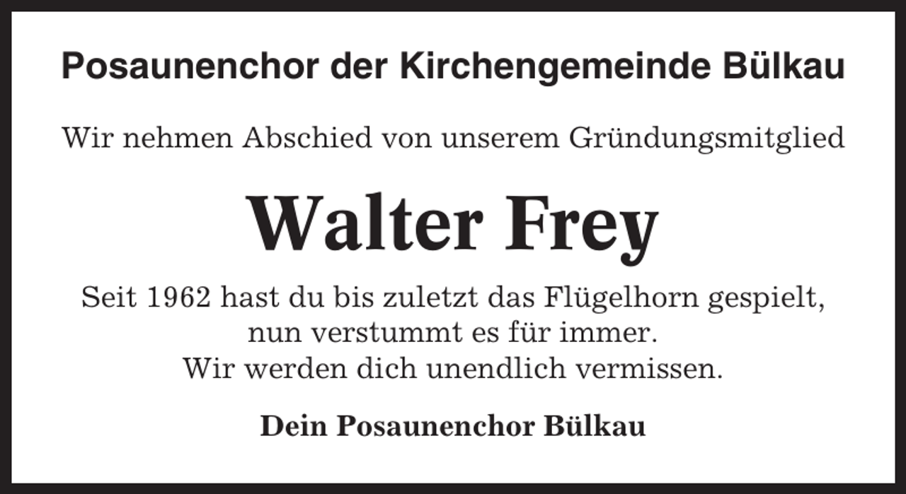 <p>Posaunenchor der Kirchengemeinde Bülkau<br />Wir nehmen Abschied von unserem Gründungsmitglied</p><p>Walter Frey<br />Seit 1962 hast du bis zuletzt das Flügelhorn gespielt,<br />nun verstummt es für immer.<br />Wir werden dich unendlich vermissen.<br />Dein Posaunenchor Bülkau</p>