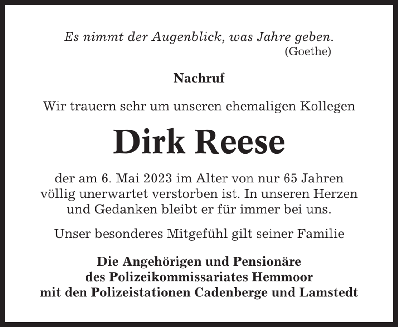 <p>Es nimmt der Augenblick, was Jahre geben.<br />(Goethe)</p><p>Nachruf<br />Wir trauern sehr um unseren ehemaligen Kollegen</p><p>Dirk Reese<br />der am 6. Mai 2023 im Alter von nur 65 Jahren<br />völlig unerwartet verstorben ist. In unseren Herzen<br />und Gedanken bleibt er für immer bei uns.<br />Unser besonderes Mitgefühl gilt seiner Familie<br />Die Angehörigen und Pensionäre<br />des Polizeikommissariates Hemmoor<br />mit den Polizeistationen Cadenberge und Lamstedt</p>