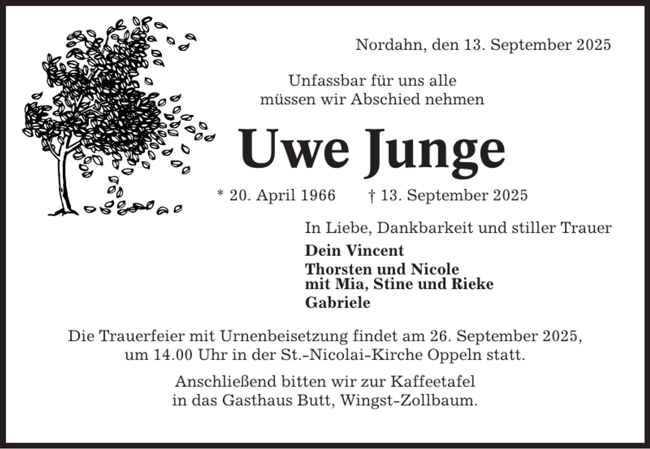 <p>Nordahn, den 13. September 2025<br />Unfassbar für uns alle<br />müssen wir Abschied nehmen</p><p>Uwe Junge<br />* 20. April 1966</p><p>† 13. September 2025</p><p>In Liebe, Dankbarkeit und stiller Trauer<br />Dein Vincent<br />Thorsten und Nicole<br />mit Mia, Stine und Rieke<br />Gabriele<br />Die Trauerfeier mit Urnenbeisetzung findet am 26. September 2025,<br />um 14.00 Uhr in der St.-Nicolai-Kirche Oppeln statt.<br />Anschließend bitten wir zur Kaffeetafel<br />in das Gasthaus Butt, Wingst-Zollbaum.</p>
