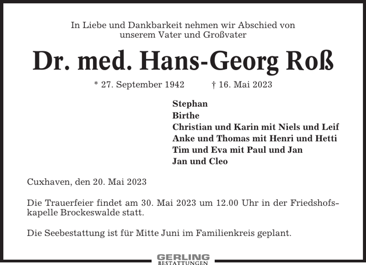 <p>In Liebe und Dankbarkeit nehmen wir Abschied von<br />unserem Vater und Großvater</p><p>Dr. med. Hans-Georg Roß<br />* 27. September 1942</p><p>† 16. Mai 2023</p><p>Stephan<br />Birthe<br />Christian und Karin mit Niels und Leif<br />Anke und Thomas mit Henri und Hetti<br />Tim und Eva mit Paul und Jan<br />Jan und Cleo<br />Cuxhaven, den 20. Mai 2023<br />Die Trauerfeier findet am 30. Mai 2023 um 12.00 Uhr in der Friedshofskapelle Brockeswalde statt.<br />Die Seebestattung ist für Mitte Juni im Familienkreis geplant.</p>