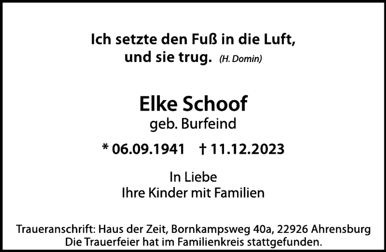 <p>Ich setzte den Fuß in die Luft,<br />und sie trug. (H. Domin)</p><p>Elke Schoof<br />geb. Burfeind</p><p>* 06.09.1941 † 11.12.2023<br />In Liebe<br />Ihre Kinder mit Familien<br />Traueranschrift: Haus der Zeit, Bornkampsweg 40a, 22926 Ahrensburg<br />Die Trauerfeier hat im Familienkreis stattgefunden.</p>