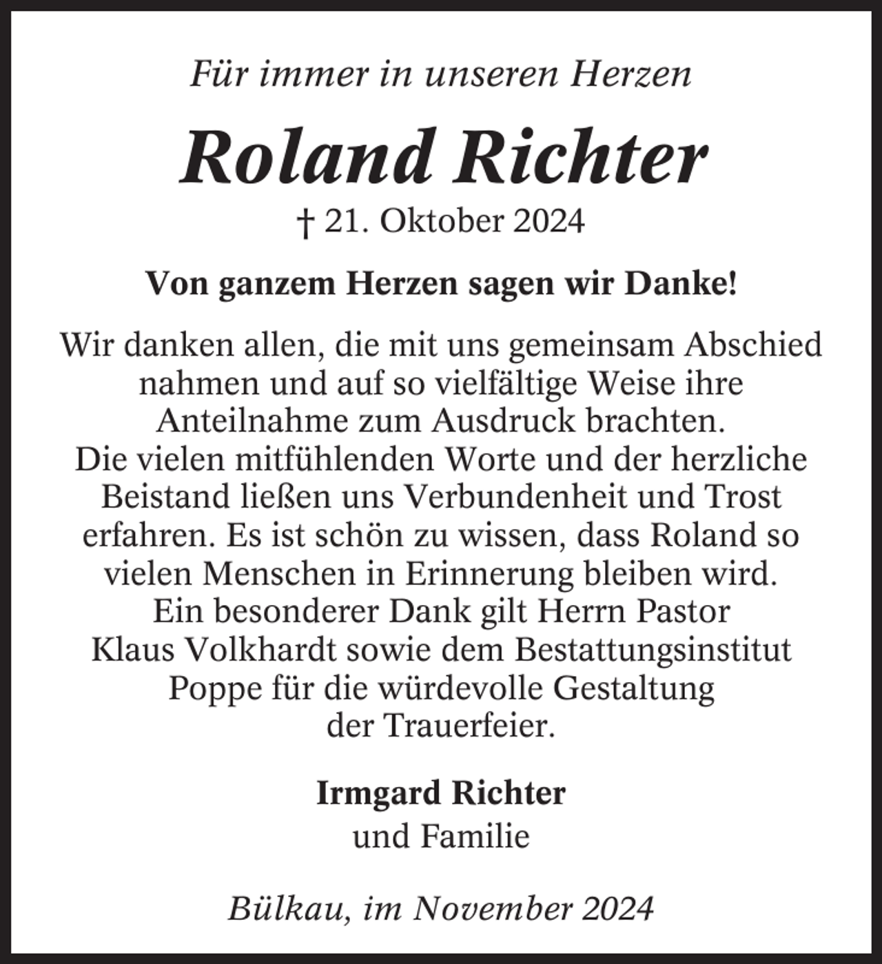 <p>Für immer in unseren Herzen</p><p>Roland Richter<br />† 21. Oktober 2024<br />Von ganzem Herzen sagen wir Danke!<br />Wir danken allen, die mit uns gemeinsam Abschied<br />nahmen und auf so vielfältige Weise ihre<br />Anteilnahme zum Ausdruck brachten.<br />Die vielen mitfühlenden Worte und der herzliche<br />Beistand ließen uns Verbundenheit und Trost<br />erfahren. Es ist schön zu wissen, dass Roland so<br />vielen Menschen in Erinnerung bleiben wird.<br />Ein besonderer Dank gilt Herrn Pastor<br />Klaus Volkhardt sowie dem Bestattungsinstitut<br />Poppe für die würdevolle Gestaltung<br />der Trauerfeier.<br />Irmgard Richter<br />und Familie<br />Bülkau, im November 2024</p>