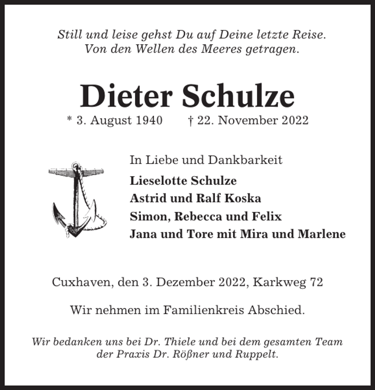 <p>Still und leise gehst Du auf Deine letzte Reise.<br />Von den Wellen des Meeres getragen.</p><p>Dieter Schulze<br />* 3. August 1940</p><p>† 22. November 2022</p><p>In Liebe und Dankbarkeit<br />Lieselotte Schulze<br />Astrid und Ralf Koska<br />Simon, Rebecca und Felix<br />Jana und Tore mit Mira und Marlene</p><p>Cuxhaven, den 3. Dezember 2022, Karkweg 72<br />Wir nehmen im Familienkreis Abschied.<br />Wir bedanken uns bei Dr. Thiele und bei dem gesamten Team<br />der Praxis Dr. Rößner und Ruppelt.</p>