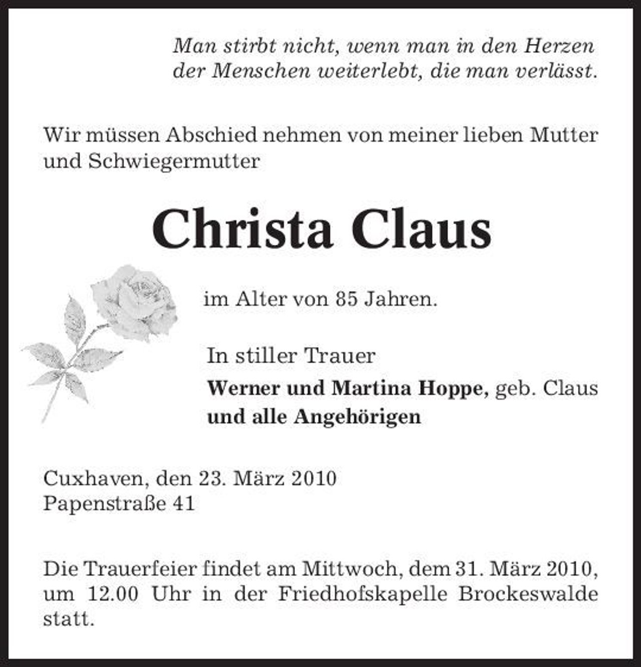 <p>Man stirbt nicht, wenn man in den Herzen der Menschen weiterlebt, die man verlässt. Wir müssen Abschied nehmen von meiner lieben Mutter und Schwiegermutter</p><p>Christa Claus<br />im Alter von 85 Jahren.</p><p>In stiller Trauer<br />Werner und Martina Hoppe, geb. Claus und alle Angehörigen Cuxhaven, den 23. März 2010 Papenstraße 41 Die Trauerfeier findet am Mittwoch, dem 31. März 2010, um 12.00 Uhr in der Friedhofskapelle Brockeswalde statt.</p>