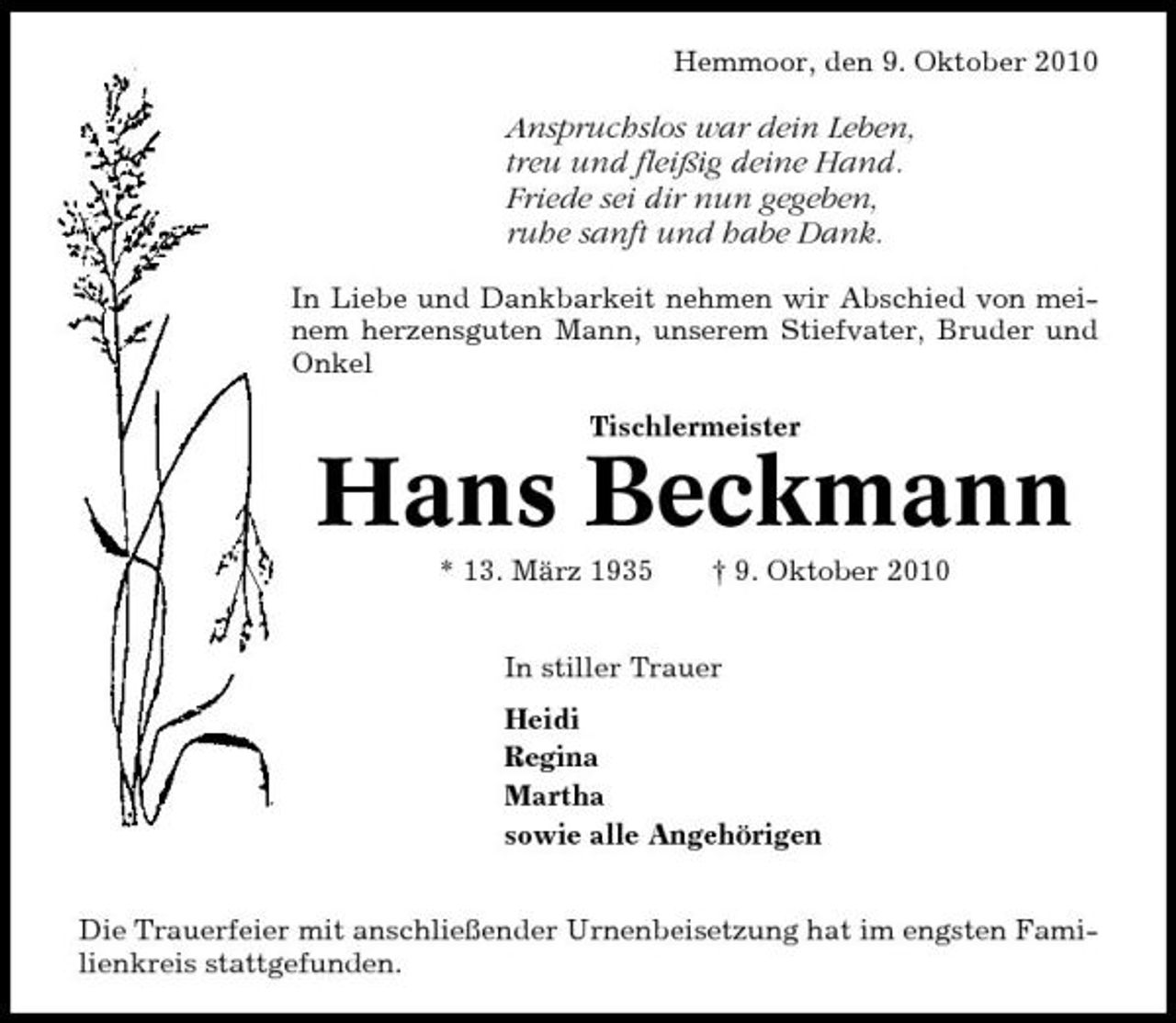 <p>Hemmoor, den 9. Oktober 2010</p><p>Anspruchslos war dein Leben, treu und fleißig deine Hand. Friede sei dir nun gegeben, ruhe sanft und habe Dank.<br />In Liebe und Dankbarkeit nehmen wir Abschied von meinem herzensguten Mann, unserem Stiefvater, Bruder und Onkel Tischlermeister</p><p>Hans Beckmann<br />* 13. März 1935 † 9. Oktober 2010 In stiller Trauer Heidi Regina Martha sowie alle Angehörigen Die Trauerfeier mit anschließender Urnenbeisetzung hat im engsten Familienkreis stattgefunden.</p>