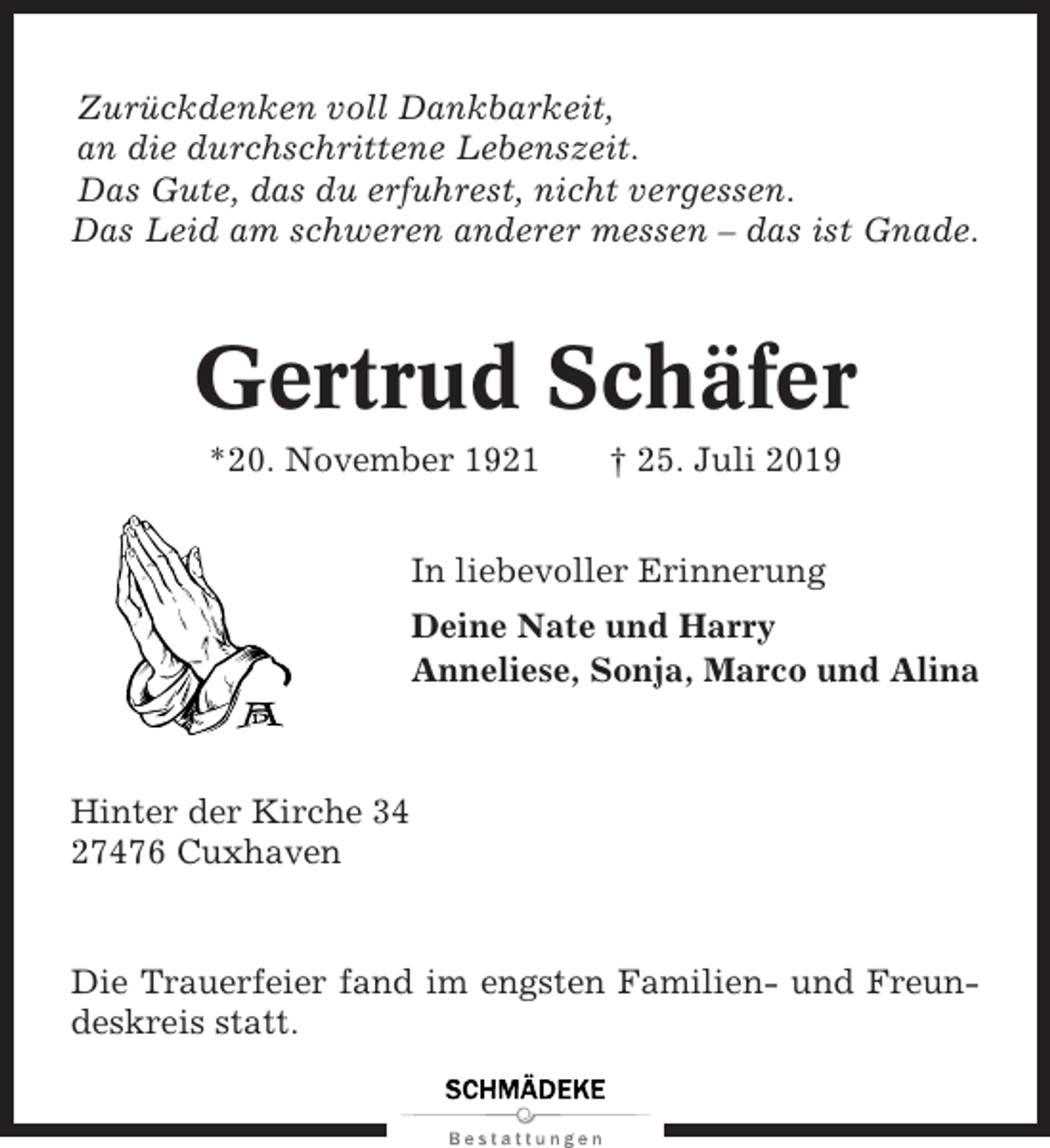 <p>Zurückdenken voll Dankbarkeit,<br />an die durchschrittene Lebenszeit.<br />Das Gute, das du erfuhrest, nicht vergessen.<br />Das Leid am schweren anderer messen – das ist Gnade.</p><p>Gertrud Schäfer<br />*20. November 1921</p><p>† 25. Juli 2019</p><p>In liebevoller Erinnerung<br />Deine Nate und Harry<br />Anneliese, Sonja, Marco und Alina</p><p>Hinter der Kirche 34<br />27476 Cuxhaven</p><p>Die Trauerfeier fand im engsten Familien- und Freundeskreis statt.</p>