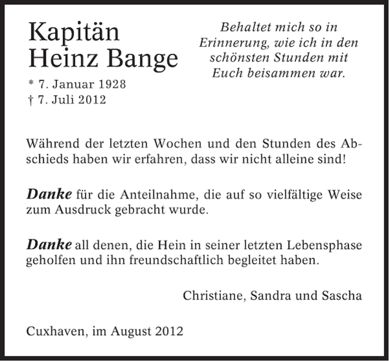 <p>Kapitän<br />Heinz Bange</p><p>Behaltet mich so in<br />Erinnerung, wie ich in den<br />schönsten Stunden mit<br />Euch beisammen war.</p><p>* 7. Januar 1928<br />† 7. Juli 2012</p><p>Während der letzten Wochen und den Stunden des Abschieds haben wir erfahren, dass wir nicht alleine sind!</p><p>Danke für die Anteilnahme, die auf so vielfältige Weise<br />zum Ausdruck gebracht wurde.</p><p>Danke all denen, die Hein in seiner letzten Lebensphase<br />geholfen und ihn freundschaftlich begleitet haben.<br />Christiane, Sandra und Sascha<br />Cuxhaven, im August 2012</p>