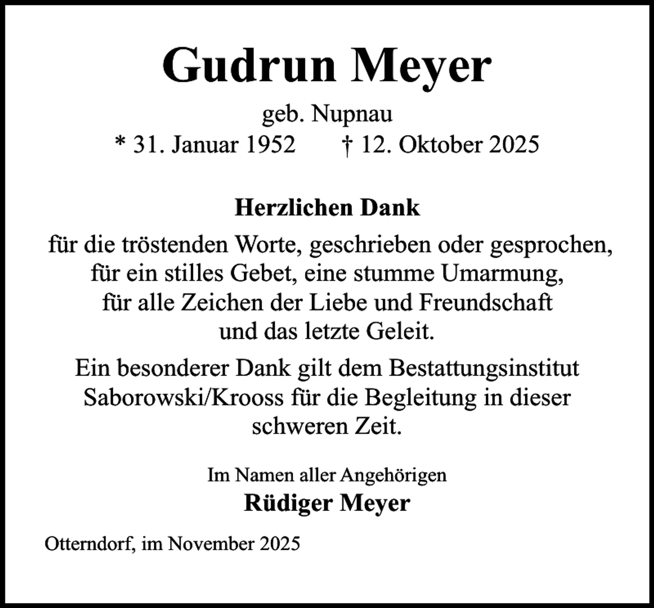<p>Gudrun Meyer</p><p>geb. Nupnau<br />* 31. Januar 1952<br />† 12. Oktober 2025<br />Herzlichen Dank<br />für die tröstenden Worte, geschrieben oder gesprochen,<br />für ein stilles Gebet, eine stumme Umarmung,<br />für alle Zeichen der Liebe und Freundschaft<br />und das letzte Geleit.<br />Ein besonderer Dank gilt dem Bestattungsinstitut<br />Saborowski/Krooss für die Begleitung in dieser<br />schweren Zeit.<br />Im Namen aller Angehörigen</p><p>Rüdiger Meyer</p><p>Otterndorf, im November 2025</p>