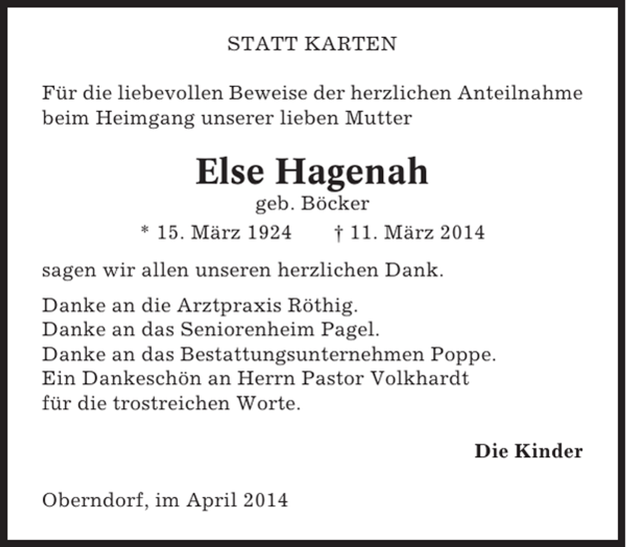 <p>STATT KARTEN<br />Für die liebevollen Beweise der herzlichen Anteilnahme<br />beim Heimgang unserer lieben Mutter</p><p>Else Hagenah<br />geb. Böcker<br />* 15. März 1924<br />† 11. März 2014<br />sagen wir allen unseren herzlichen Dank.<br />Danke an die Arztpraxis Röthig.<br />Danke an das Seniorenheim Pagel.<br />Danke an das Bestattungsunternehmen Poppe.<br />Ein Dankeschön an Herrn Pastor Volkhardt<br />für die trostreichen Worte.<br />Die Kinder<br />Oberndorf, im April 2014</p>