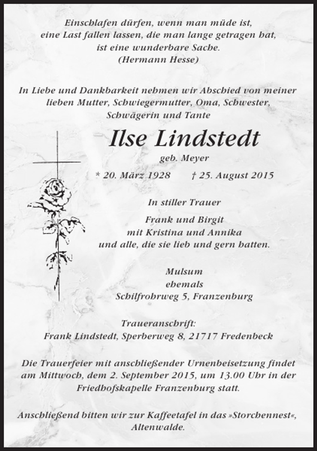 <p>Einschlafen dürfen, wenn man müde ist,<br />eine Last fallen lassen, die man lange getragen hat,<br />ist eine wunderbare Sache.<br />(Hermann Hesse)<br />In Liebe und Dankbarkeit nehmen wir Abschied von meiner<br />lieben Mutter, Schwiegermutter, Oma, Schwester,<br />Schwägerin und Tante</p><p>Ilse Lindstedt<br />geb. Meyer<br />* 20. März 1928</p><p>† 25. August 2015</p><p>In stiller Trauer<br />Frank und Birgit<br />mit Kristina und Annika<br />und alle, die sie lieb und gern hatten.<br />Mulsum<br />ehemals<br />Schilfrohrweg 5, Franzenburg<br />Traueranschrift:<br />Frank Lindstedt, Sperberweg 8, 21717 Fredenbeck<br />Die Trauerfeier mit anschließender Urnenbeisetzung findet<br />am Mittwoch, dem 2. September 2015, um 13.00 Uhr in der<br />Friedhofskapelle Franzenburg statt.<br />Anschließend bitten wir zur Kaffeetafel in das »Storchennest«,<br />Altenwalde.</p>