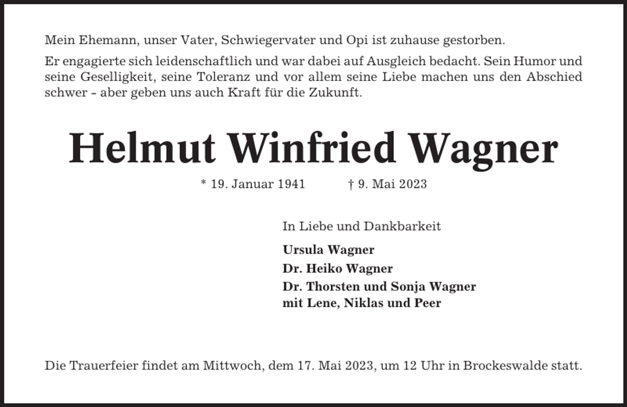 <p>Mein Ehemann, unser Vater, Schwiegervater und Opi ist zuhause gestorben.<br />Er engagierte sich leidenschaftlich und war dabei auf Ausgleich bedacht. Sein Humor und<br />seine Geselligkeit, seine Toleranz und vor allem seine Liebe machen uns den Abschied<br />schwer - aber geben uns auch Kraft für die Zukunft.</p><p>Helmut Winfried Wagner<br />* 19. Januar 1941</p><p>† 9. Mai 2023</p><p>In Liebe und Dankbarkeit<br />Ursula Wagner<br />Dr. Heiko Wagner<br />Dr. Thorsten und Sonja Wagner<br />mit Lene, Niklas und Peer</p><p>Die Trauerfeier findet am Mittwoch, dem 17. Mai 2023, um 12 Uhr in Brockeswalde statt.</p>