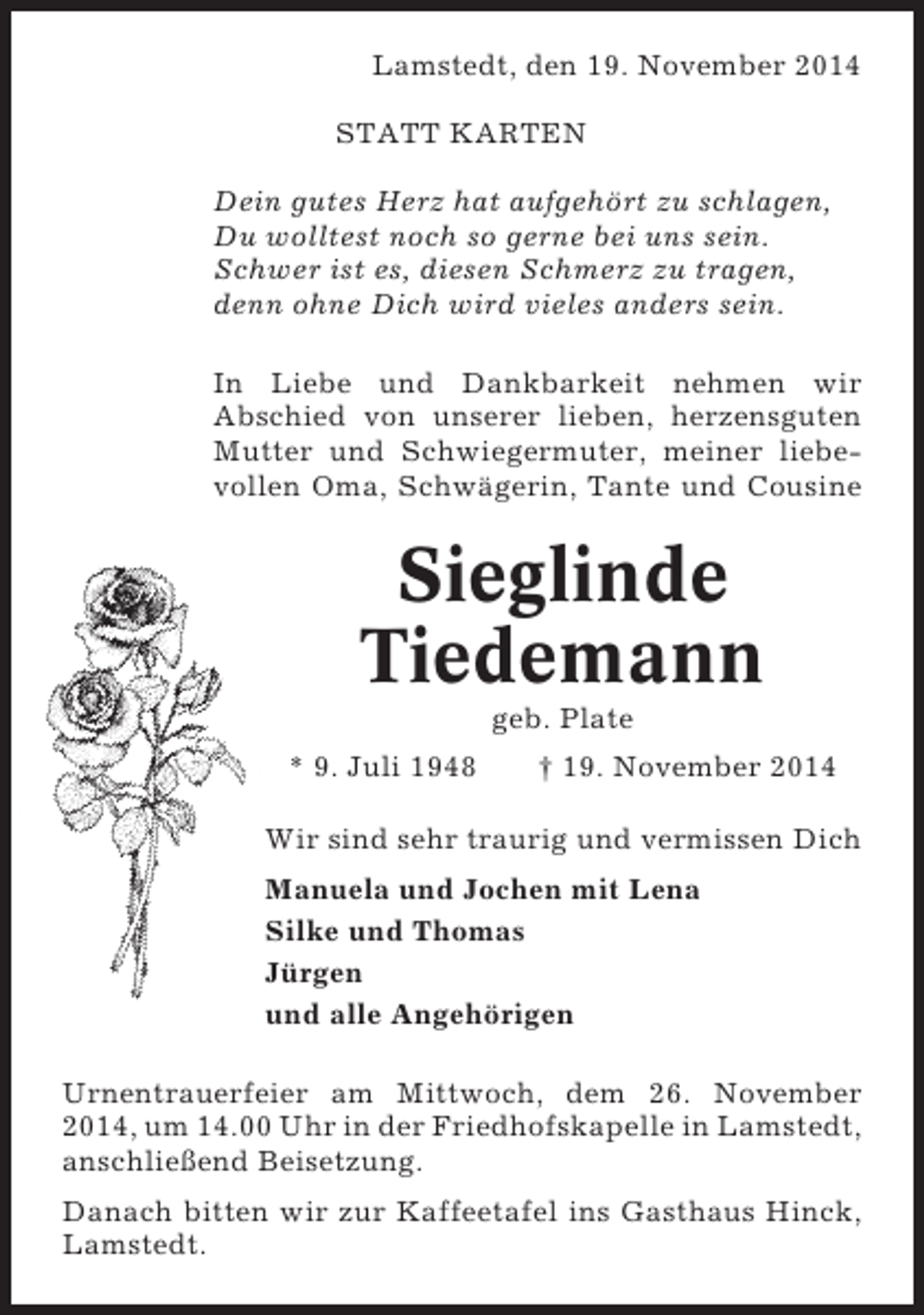 <p>Lamstedt, den 19. November 2014<br />STATT KARTEN<br />Dein gutes Herz hat aufgehört zu schlagen,<br />Du wolltest noch so gerne bei uns sein.<br />Schwer ist es, diesen Schmerz zu tragen,<br />denn ohne Dich wird vieles anders sein.<br />In Liebe und Dankbarkeit nehmen wir<br />Abschied von unserer lieben, herzensguten<br />Mutter und Schwiegermuter, meiner liebevollen Oma, Schwägerin, Tante und Cousine</p><p>Sieglinde<br />Tiedemann<br />geb. Plate<br />* 9. Juli 1948</p><p>† 19. November 2014</p><p>Wir sind sehr traurig und vermissen Dich<br />Manuela und Jochen mit Lena<br />Silke und Thomas<br />Jürgen<br />und alle Angehörigen<br />Urnentrauerfeier am Mittwoch, dem 26. November<br />2014, um 14.00 Uhr in der Friedhofskapelle in Lamstedt,<br />anschließend Beisetzung.<br />Danach bitten wir zur Kaffeetafel ins Gasthaus Hinck,<br />Lamstedt.</p>