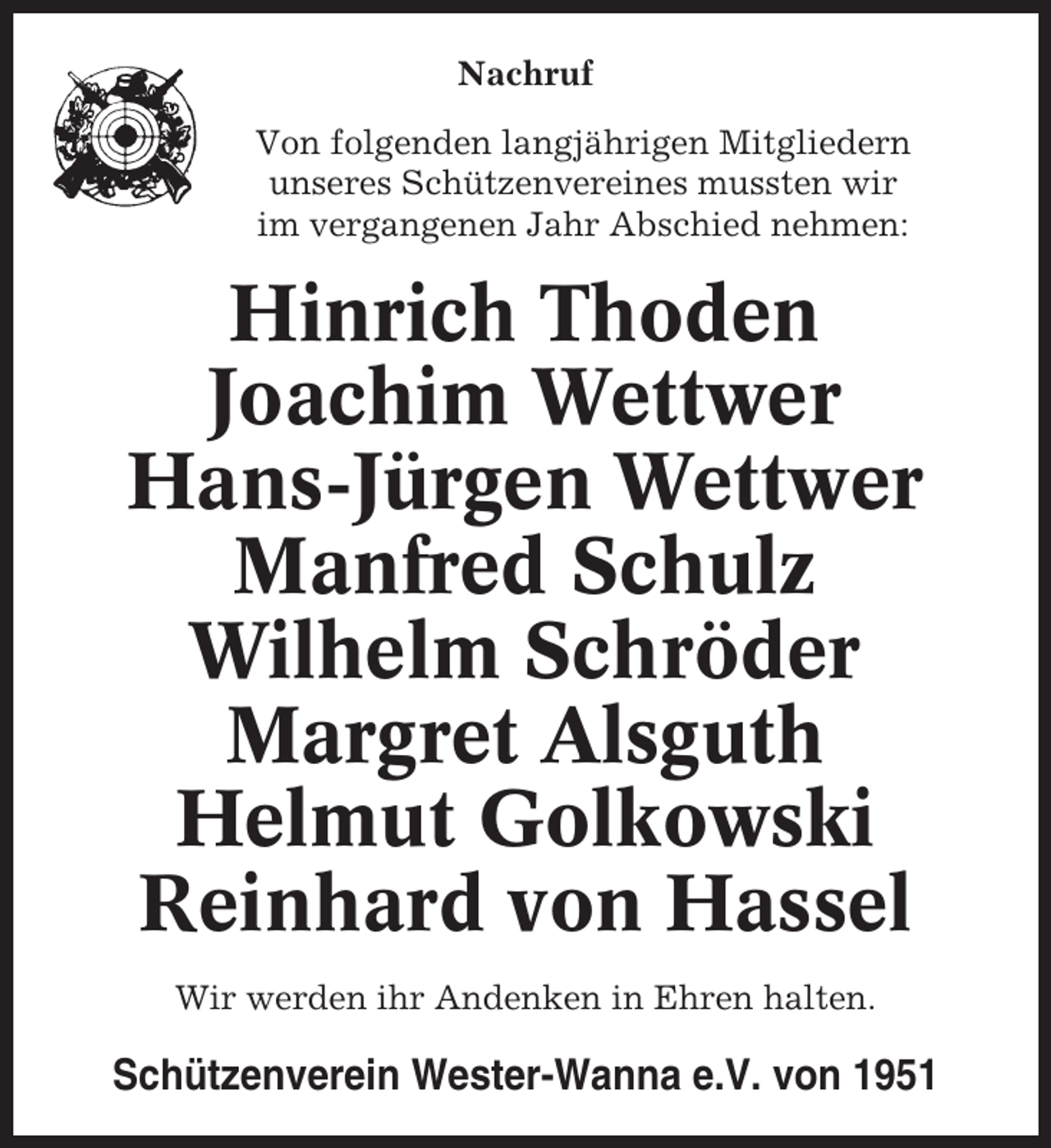 <p>Nachruf<br />Von folgenden langjährigen Mitgliedern<br />unseres Schützenvereines mussten wir<br />im vergangenen Jahr Abschied nehmen:</p><p>Hinrich Thoden<br />Joachim Wettwer<br />Hans-Jürgen Wettwer<br />Manfred Schulz<br />Wilhelm Schröder<br />Margret Alsguth<br />Helmut Golkowski<br />Reinhard von Hassel<br />Wir werden ihr Andenken in Ehren halten.</p><p>Schützenverein Wester-Wanna e.V. von 1951</p>