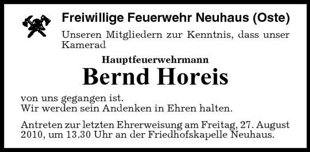 <p>Freiwillige Feuerwehr Neuhaus (Oste)<br />Unseren Mitgliedern zur Kenntnis, dass unser Kamerad Hauptfeuerwehrmann</p><p>Bernd Horeis<br />von uns gegangen ist. Wir werden sein Andenken in Ehren halten. Antreten zur letzten Ehrerweisung am Freitag, 27. August 2010, um 13.30 Uhr an der Friedhofskapelle Neuhaus.</p>