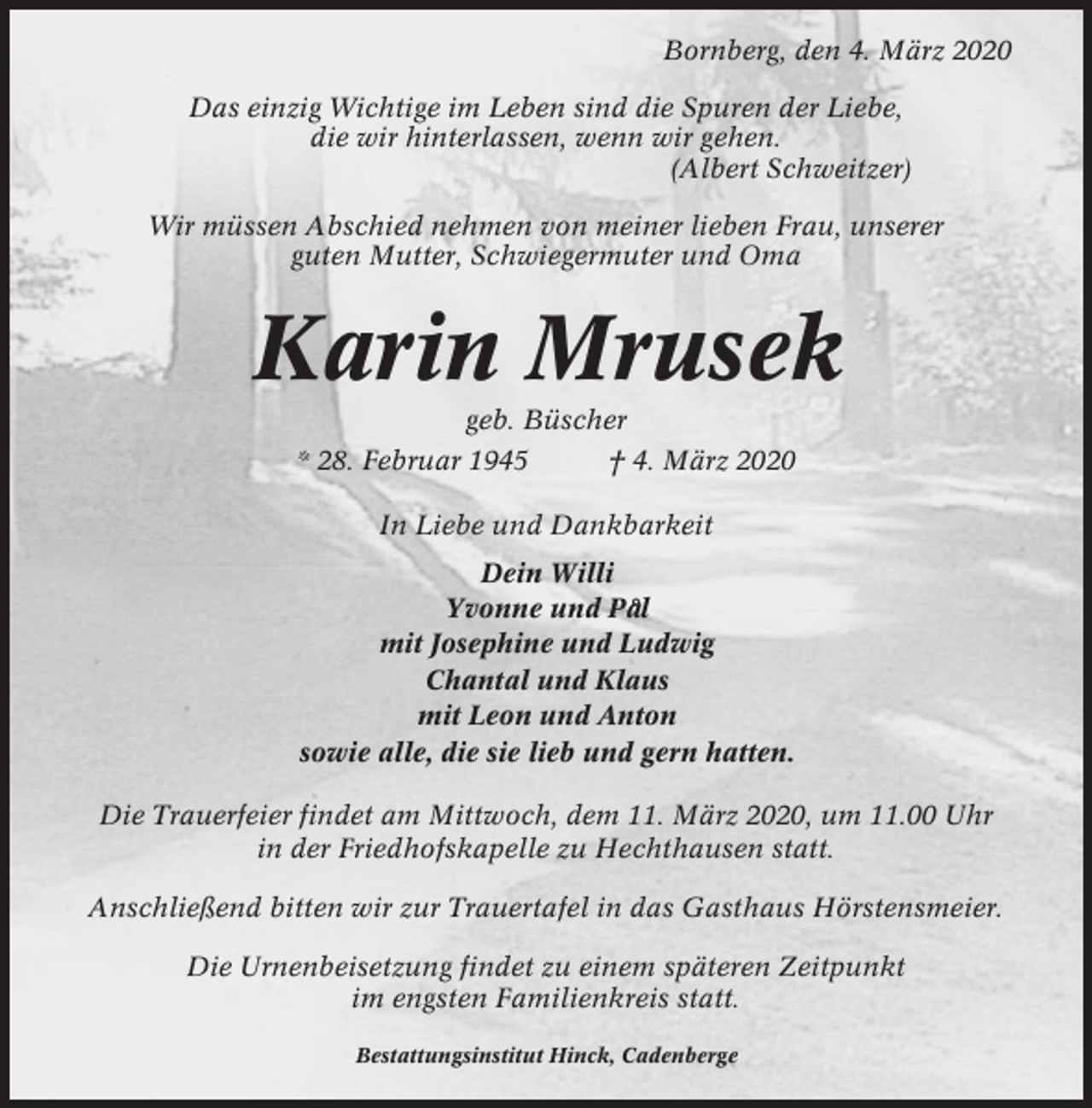 <p>Bornberg, den 4. März 2020<br />Das einzig Wichtige im Leben sind die Spuren der Liebe,<br />die wir hinterlassen, wenn wir gehen.<br />(Albert Schweitzer)<br />Wir müssen Abschied nehmen von meiner lieben Frau, unserer<br />guten Mutter, Schwiegermuter und Oma</p><p>Karin Mrusek<br />geb. Büscher<br />* 28. Februar 1945<br />† 4. März 2020<br />In Liebe und Dankbarkeit<br />Dein Willi<br />Yvonne und Pa°l<br />mit Josephine und Ludwig<br />Chantal und Klaus<br />mit Leon und Anton<br />sowie alle, die sie lieb und gern hatten.<br />Die Trauerfeier findet am Mittwoch, dem 11. März 2020, um 11.00 Uhr<br />in der Friedhofskapelle zu Hechthausen statt.<br />Anschließend bitten wir zur Trauertafel in das Gasthaus Hörstensmeier.<br />Die Urnenbeisetzung findet zu einem späteren Zeitpunkt<br />im engsten Familienkreis statt.<br />Bestattungsinstitut Hinck, Cadenberge</p>