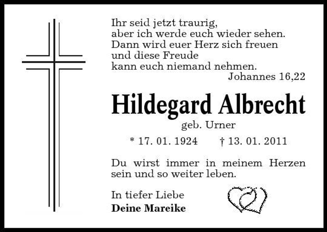 <p>Ihr seid jetzt traurig, aber ich werde euch wieder sehen. Dann wird euer Herz sich freuen und diese Freude kann euch niemand nehmen. Johannes 16,22</p><p>Hildegard Albrecht<br />geb. Urner * 17. 01. 1924 † 13. 01. 2011 Du wirst immer in meinem Herzen sein und so weiter leben. In tiefer Liebe Deine Mareike</p>